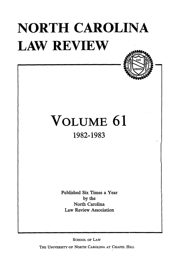 handle is hein.journals/nclr61 and id is 1 raw text is: NORTH CAROLINA
LAW REVIEW

VOLUME 61
1982-1983
Published Six Times a Year
by the
North Carolina
Law Review Association

SCHOOL OF LAW
THE UNIVERSITYOF NORTH CAROLINA AT CHAPEL HILL


