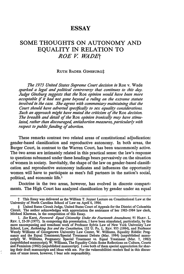 handle is hein.journals/nclr63 and id is 397 raw text is: ESSAY
SOME THOUGHTS ON AUTONOMY AND
EQUALITY IN RELATION TO
ROE V WADE
RUTH BADER GINSBURGt
The 1973 United States Supreme Court decision in Roe v. Wade
sparked a legal and political controversy that continues to this day.
Judge Ginsburg suggests that the Roe opinion would have been more
acceptable f it had not gone beyond a ruling on the extreme statute
involved in the case. She agrees with commentary maintaining that the
Court should have adverted specfcally to sex equality considerations.
Such an approach might have muted the criticism of the Roe decision.
The breadth and detail of the Roe opinion ironically may have stimu-
lated, rather than discouraged, antiabortion measures, particularly with
respect to public funding of abortion.
These remarks contrast two related areas of constitutional adjudication:
gender-based classification and reproductive autonomy. In both areas, the
Burger Court, in contrast to the Warren Court, has been uncommonly active.
The two areas are intimately related in this practical sense: the law's response
to questions subsumed under these headings bears pervasively on the situation
of women in society. Inevitably, the shape of the law on gender-based classifi-
cation and reproductive autonomy indicates and influences the opportunity
women will have to participate as men's full partners in the nation's social,
political, and economic life.'
Doctrine in the two areas, however, has evolved in discrete compart-
ments. The High Court has analyzed classification by gender under an equal
t This Essay was delivered as the William T. Joyner Lecture on Constitutional Law at the
University of North Carolina School of Law on April 6, 1984.
t United States Circuit Judge, United States Court of Appeals for the District of Columbia
Circuit. The author acknowledges with appreciation the assistance of her 1983-1984 law clerk,
Michael Klarman, in the composition of this Essay.
1. See Karst, Foreword- Equal Citizenshop Under the Fourteenth Amendment, 91 HARV. L.
REV. 1, 53-59 (1977). In composing this presentation, I have been stimulated, particularly, by the
more encompassing and trenchant work of Professor Sylvia Law of New York University Law
School, Law, Rethinking Sex and the Constitution, 132 U. PA. L. REv. 955 (1984), and Professor
Wendy Williams of Georgetown University Law Center, W. Williams, Equality Riddle: Preg-
nancy and the Equal Treatment/Special Treatment Debate (Mar. 1984) (unpublished manu-
script); W. Williams, Pregnancy: Special Treatment vs. Equal Treatment (Mar. 7, 1982)
(unpublished manuscript); W. Williams, The Equality Crisis: Some Reflections on Culture, Courts
and Feminism (1982) (unpublished manuscript). Iowe both of them special appreciation for shar-
ing their draft manuscripts and ideas with me. For the vulnerabilities readers lind in this discus-
sion of tense issues, however, I bear sole responsibility.


