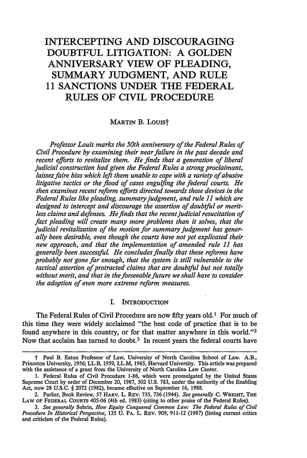 handle is hein.journals/nclr67 and id is 1055 raw text is: INTERCEPTING AND DISCOURAGING
DOUBTFUL LITIGATION: A GOLDEN
ANNIVERSARY VIEW OF PLEADING,
SUMMARY JUDGMENT, AND RULE
11 SANCTIONS UNDER THE FEDERAL
RULES OF CIVIL PROCEDURE
MARTIN B. Louist
Professor Louis marks the 50th anniversary of the Federal Rules of
Civil Procedure by examining their near failure in the past decade and
recent efforts to revitalize them. He finds that a generation of liberal
judicial construction had given the Federal Rules a strong proclaimant,
laissez faire bias which left them unable to cope with a variety of abusive
litigative tactics or the flood of cases engulfing the federal courts. He
then examines recent reform efforts directed towards those devices in the
Federal Rules like pleading, summary judgment, and rule 11 which are
designed to intercept and discourage the assertion of doubtful or merit-
less claims and defenses. He finds that the recent judicial resucitation of
fact pleading will create many more problems than it solves, that the
judicial revitalization of the motion for summary judgment has gener-
ally been desirable, even though the courts have not yet explicated their
new approach, and that the implementation of amended rule 11 has
generally been successful. He concludes finally that these reforms have
probably not gone far enough, that the system is still vulnerable to the
tactical assertion of protracted claims that are doubtful but not totally
without merit, and that in the forseeable future we shall have to consider
the adoption of even more extreme reform measures.
I. INTRODUCTION
The Federal Rules of Civil Procedure are now fifty years old.1 For much of
this time they were widely acclaimed the best code of practice that is to be
found anywhere in this country, or for that matter anywhere in this world.'2
Now that acclaim has turned to doubt.3 In recent years the federal courts have
t Paul B. Eaton Professor of Law, University of North Carolina School of Law. A.B.,
Princeton University, 1956; LL.B, 1959, LL.M, 1965, Harvard University. This article was prepared
with the assistance of a grant from the University of North Carolina Law Center.
1. Federal Rules of Civil Procedure 1-86, which were promulgated by the United States
Supreme Court by order of December 20, 1987, 302 U.S. 783, under the authority of the Enabling
Act, now 28 U.S.C. § 2072 (1982), became effective on September 16, 1988.
2. Parker, Book Review, 57 HARv. L. REV. 735, 736 (1944). See generally C. WRIGHT, THE
LAW OF FEDERAL COURTS 405-06 (4th ed. 1983) (citing to other praise of the Federal Rules).
3. See generally Subrin, How Equity Conquered Common Law: The Federal Rules of Civil
Procedure In Historical Perspective, 135 U. PA. L. REV. 909, 911-12 (1987) (listing current critics
and criticism of the Federal Rules).


