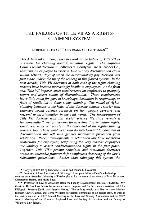 handle is hein.journals/nclr86 and id is 871 raw text is: THE FAILURE OF TITLE VII AS A RIGHTS-
CLAIMING SYSTEM*
DEBORAH L. BRAKE* AND JOANNA L. GROSSMAN***
This Article takes a comprehensive look at the failure of Title VII as
a system for claiming nondiscrimination rights.      The Supreme
Court's recent decision in Ledbetter v. Goodyear Tire & Rubber Co.,
requiring an employee to assert a Title VII pay discrimination claim
within 180/300 days of when the discriminatory pay decision was
first made, marks the tip of the iceberg in this flawed system. In the
past decade, Title VII doctrines at both ends of the rights-claiming
process have become increasingly hostile to employees. At the front
end, Title VII imposes strict requirements on employees to promptly
report and assert claims of discrimination.    These requirements
leave little room for gaps in knowledge, hesitation in responding, or
fears of retaliation to delay rights-claiming. The model of rights-
claiming behavior at the heart of this doctrine contrasts starkly with
extensive social science research on how people perceive and
respond to discrimination in the real world. The juxtaposition of
Title VII doctrine with this social science literature reveals a
fundamentally flawed framework for asserting discrimination rights.
Employees make out poorly at the other end of the rights-claiming
process, too. Those employees who do step forward to complain of
discrimination are left with grossly inadequate protection from
retaliation. Recent developments in retaliation law have weakened
protections for employees, reinforcing the very reasons employees
are unlikely to assert nondiscrimination rights in the first place.
Together, Title VII's prompt complaint and retaliation doctrines
create an untenable framework for employees deserving of the law's
substantive protections.  Rather than salvaging this system, the
* Copyright © 2008 by Deborah L. Brake and Joanna L. Grossman.
** Professor of Law, University of Pittsburgh. I am grateful for a Dean's scholarship
summer grant from the University of Pittsburgh and for the research assistance of Matt Fomataro,
Christopher Helms, and Molly Suda.
*** Professor of Law & Associate Dean for Faculty Development, Hofstra University. My
thanks to Hofstra Law School for summer research support and for the research assistance of John
DiNapoli, Rebecca Kulik, and Jeremy Moore. The authors would also like to thank Maxine
Eichner, Chris Guthrie, and Verna Williams for helpful comments on an earlier draft, as well as
the participants at the 2007 Annual Meeting of the Law and Society Association and the 2007
Annual Meeting of the Northeast Regional Law and Society Association, and the faculty at
Villanova Law School.


