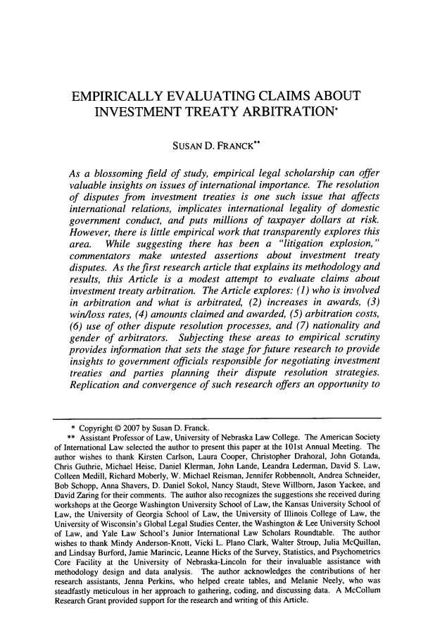 handle is hein.journals/nclr86 and id is 13 raw text is: EMPIRICALLY EVALUATING CLAIMS ABOUT
INVESTMENT TREATY ARBITRATION*
SUSAN D. FRANCK**
As a blossoming field of study, empirical legal scholarship can offer
valuable insights on issues of international importance. The resolution
of disputes from investment treaties is one such issue that affects
international relations, implicates international legality of domestic
government conduct, and puts millions of taxpayer dollars at risk.
However, there is little empirical work that transparently explores this
area.    While suggesting     there has been a       litigation  explosion,
commentators make untested assertions about investment treaty
disputes. As the first research article that explains its methodology and
results, this Article is a modest attempt to evaluate claims about
investment treaty arbitration. The Article explores: (1) who is involved
in arbitration and what is arbitrated, (2) increases in awards, (3)
win/loss rates, (4) amounts claimed and awarded, (5) arbitration costs,
(6) use of other dispute resolution processes, and (7) nationality and
gender of arbitrators. Subjecting these areas to empirical scrutiny
provides information that sets the stage for future research to provide
insights to government officials responsible for negotiating investment
treaties and parties planning their dispute resolution strategies.
Replication and convergence of such research offers an opportunity to
* Copyright © 2007 by Susan D. Franck.
** Assistant Professor of Law, University of Nebraska Law College. The American Society
of International Law selected the author to present this paper at the 101st Annual Meeting. The
author wishes to thank Kirsten Carlson, Laura Cooper, Christopher Drahozal, John Gotanda,
Chris Guthrie, Michael Heise, Daniel Klerman, John Lande, Leandra Lederman, David S. Law,
Colleen Medill, Richard Moberly, W. Michael Reisman, Jennifer Robbennolt, Andrea Schneider,
Bob Schopp, Anna Shavers, D. Daniel Sokol, Nancy Staudt, Steve Willborn, Jason Yackee, and
David Zaring for their comments. The author also recognizes the suggestions she received during
workshops at the George Washington University School of Law, the Kansas University School of
Law, the University of Georgia School of Law, the University of Illinois College of Law, the
University of Wisconsin's Global Legal Studies Center, the Washington & Lee University School
of Law, and Yale Law School's Junior International Law Scholars Roundtable. The author
wishes to thank Mindy Anderson-Knott, Vicki L. Piano Clark, Walter Stroup, Julia McQuillan,
and Lindsay Burford, Jamie Marincic, Leanne Hicks of the Survey, Statistics, and Psychometrics
Core Facility at the University of Nebraska-Lincoln for their invaluable assistance with
methodology design and data analysis. The author acknowledges the contributions of her
research assistants, Jenna Perkins, who helped create tables, and Melanie Neely, who was
steadfastly meticulous in her approach to gathering, coding, and discussing data. A McCollum
Research Grant provided support for the research and writing of this Article.


