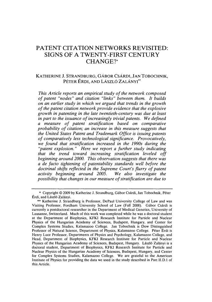 handle is hein.journals/nclr87 and id is 1667 raw text is: PATENT CITATION NETWORKS REVISITED:
SIGNS OF A TWENTY-FIRST CENTURY
CHANGET
KATHERINE J. STRANDBURG, GABOR CSARDI, JAN TOBOCHNIK,
PtTER tRDI, AND LASZLO ZALANYI**
This Article reports an empirical study of the network composed
of patent nodes and citation links between them. It builds
on an earlier study in which we argued that trends in the growth
of the patent citation network provide evidence that the explosive
growth in patenting in the late twentieth-century was due at least
in part to the issuance of increasingly trivial patents. We defined
a measure of patent stratification based on comparative
probability of citation; an increase in this measure suggests that
the United States Patent and Trademark Office is issuing patents
of comparatively less technological significance. Provocatively,
we found that stratification increased in the 1990s during the
patent explosion. Here we report a further study indicating
that the trend toward increasing stratification leveled off
beginning around 2000. This observation suggests that there was
a de facto tightening of patentability standards well before the
doctrinal shifts reflected in the Supreme Court's flurry of patent
activity  beginning  around   2005.     We also    investigate the
possibility that changes in our measure of stratification are due to
* Copyright © 2009 by Katherine J. Strandburg, Gfbor Csfrdi, Jan Tobochnik, Peter
Erdi, and L~szl6 Zal6nyi.
** Katherine J. Strandburg is Professor, DePaul University College of Law and was
Visiting Professor, Fordham University School of Law (Fall 2008). G~ibor Cs~rdi is
currently a postdoctoral researcher in the Department of Medical Genetics, University of
Lausanne, Switzerland. Much of this work was completed while he was a doctoral student
at the Department of Biophysics, KFKI Research Institute for Particle and Nuclear
Physics of the Hungarian Academy of Sciences, Budapest, Hungary, and Center for
Complex Systems Studies, Kalamazoo College. Jan Tobochnik is Dow Distinguished
Professor of Natural Science, Department of Physics, Kalamazoo College. Pter lrdi is
Henry Luce Professor, Departments of Physics and Psychology, Kalamazoo College, and
Head, Department of Biophysics, KFKI Research Institute for Particle and Nuclear
Physics of the Hungarian Academy of Sciences, Budapest, Hungary. Liszl6 Zaldnyi is a
doctoral student, Department of Biophysics, KFKI Research Institute for Particle and
Nuclear Physics of the Hungarian Academy of Sciences, Budapest, Hungary, and Center
for Complex Systems Studies, Kalamazoo College. We are grateful to the American
Institute of Physics for providing the data we used in the study described in Part II.D.1 of
this Article.



