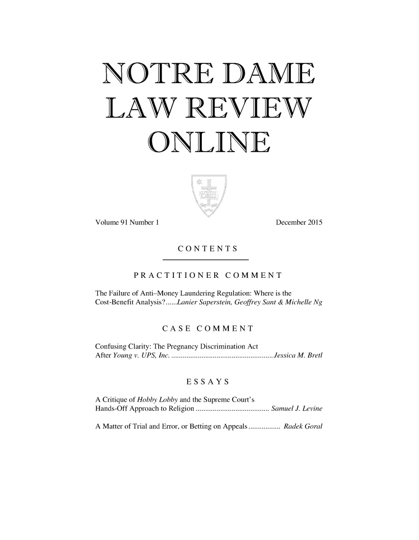 handle is hein.journals/ndalro91 and id is 1 raw text is: 








NOTRE DAME



  LAW REVIEW



          ONLINE








Volume 91 Number 1                  December 2015


                CONTENTS


        PRACTITIONER COMMENT

The Failure of Anti-Money Laundering Regulation: Where is the
Cost-Benefit Analysis? ...... Lanier Saperstein, Geoffrey Sant & Michelle Ng


             CASE COMMENT

Confusing Clarity: The Pregnancy Discrimination Act
After Young  v. UPS, Inc ....................................................... Jessica  M . Bret


                  ESSAYS

A Critique of Hobby Lobby and the Supreme Court's
Hands-Off  Approach to Religion ....................................... Samuel J. Levine

A Matter of Trial and Error, or Betting on Appeals ................. Radek Goral


