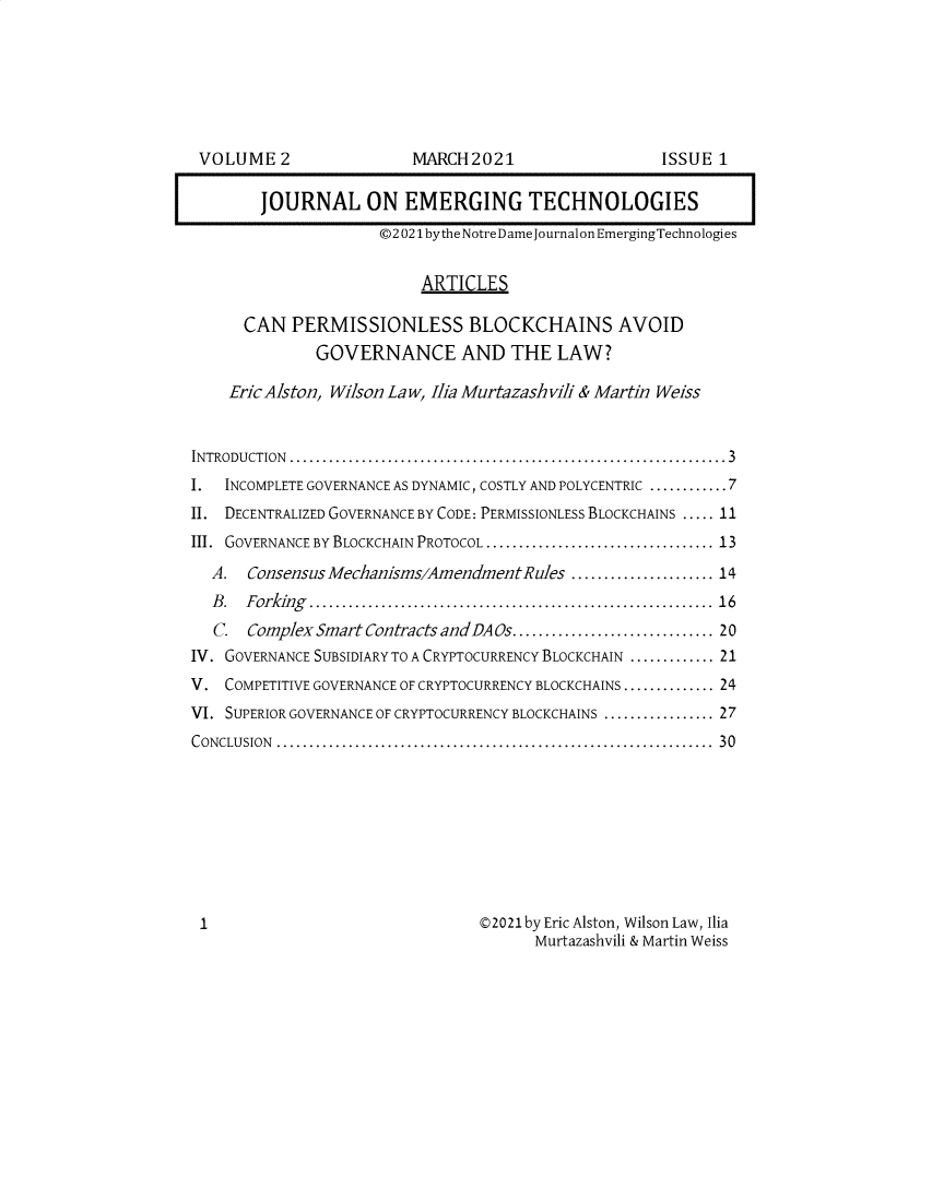 handle is hein.journals/ndjet2 and id is 1 raw text is: 







VOLUME   2


MARCH  2021


        JOURNAL ON EMERGING TECHNOLOGIES
                     ©2 021 bythe NotreDame journal on EmergingTechnologies


                          ARTICLES

      CAN  PERMISSIONLESS BLOCKCHAINS AVOID
              GOVERNANCE AND THE LAW?

    EricAlston, Wilson Law, Ilia Murtazashvili & Martin Weiss


INTRODUCTION ...................................................................3
I.  INCOMPLETE GOVERNANCE AS DYNAMIC, COSTLY AND POLYCENTRIC ............ 7
II. DECENTRALIZED GOVERNANCE BY CODE: PERMISSIONLESS BLOCKCHAINS ..... 11
III. GOVERNANCE BY BLOCKCHAIN PROTOCOL ................................... 13
  A.  Consensus Mechanisms/AmendmentRules  ...................... 14
  B . Forking ............................................................. 16
  C.  Complex Smart Contracts andDAOs............................... 20
IV. GOVERNANCE SUBSIDIARY TO A CRYPTOCURRENCY BLOCKCHAIN ............. 21
V.  COMPETITIVE GOVERNANCE OF CRYPTOCURRENCY BLOCKCHAINS .............. 24
VI. SUPERIOR GOVERNANCE OF CRYPTOCURRENCY BLOCKCHAINS ................. 27
CONCLUSION ...................................................................  30









1                               ©2021by Eric Alston, Wilson Law, Ilia
                                       Murtazashvili & Martin Weiss


ISSUE 1


