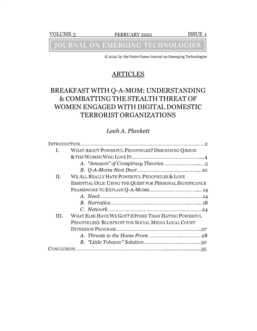 handle is hein.journals/ndjet3 and id is 1 raw text is: 




FEBRIUARY 2022


                   © 2022 by the Notre Dame Journal on Emerging Technologies


                     ARTICLES


 BREAKFAST WITH Q-A-MOM: UNDERSTANDING
    & COMBATTING THE STEALTH THREAT OF
  WOMEN ENGAGED WITH DIGITAL DOMESTIC
           TERRORIST ORGANIZATIONS


                   Leah A. Plunkett

INTRO D U CTIO N ...................................................................................................... 2
  I.   WHAT ABOUT POWERFUL PEDOPHILES? DESCRIBING QANON
       & THE W OM EN  W HO  LOVE  IT.................................................................4
          A. 'Amazon of Conspiracy Theories....................................5
          B . Q -A -M ons  N ext D oor..........................................................10
  II.  WE ALL REALLY HATE POWERFUL PEDOPHILES & LOVE
       ESSENTIAL OILS: USING THE QUEST FOR PERSONAL SIGNIFICANCE
       FRAMEWORK TO EXPLAIN Q-A-MOMS................................................14
          A. Need............................................................................................14
          B . N arra tive............................................................................ 18
          C. Network....................................................................................24
  III. WHAT ELSE HAVE WE GOT? (OTHER THAN HATING POWERFUL
       PEDOPHILES): BLUEPRINT FOR SOCIAL MEDIA LOCAL COURT
       DIVERSION PROGRAM............................................................................27
          A. Threats to the Home Front................................................28
          B. Little  Tobacco Solution.................................................30
CONCLUSION..........................................................................................................35


VOLUME  .`


ISSUE 1



