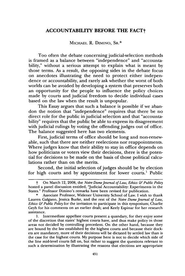 handle is hein.journals/ndlep22 and id is 455 raw text is: ACCOUNTABILITY BEFORE THE FACTt

MICHAEL R. DIMINO, SR.*
Too often the debate concerning judicial-selection methods
is framed as a balance between independence and accounta-
bility, without a serious attempt to explain what is meant by
those terms. As a result, the opposing sides in the debate focus
on anecdotes illustrating the need to protect either indepen-
dence or accountability, and rarely ask whether the worst of both
worlds can be avoided by developing a system that preserves both
an opportunity for the people to influence the policy choices
made by courts and judicial freedom to decide individual cases
based on the law when the result is unpopular.
This Essay argues that such a balance is possible if we aban-
don the notion that independence requires that there be no
direct role for the public in judicial selection and that accounta-
bility requires that the public be able to express its disagreement
with judicial rulings by voting the offending judges out of office.
The balance suggested here has two elements.
First, judicial terms of office should be long and non-renew-
able, such that there are neither reelections nor reappointments.
Where judges know that their ability to stay in office depends on
how politicians or voters view their decisions, there is the poten-
tial for decisions to be made on the basis of those political calcu-
lations rather than on the merits.
Second, the initial selection of judges should be by election
for high courts and by appointment for lower courts.' Public
t On March 12, 2008, the Notre Dame Journal of Law, Ethics & Public Policy
hosted a panel discussion entitled, 'Judicial Accountability: Experiments in the
States. Professor Dimino's remarks have been revised for publication.
* Associate Professor, Widener University School of Law. I wish to thank
Lauren Galgano, Jessica Burke, and the rest of the Notre Dame Journal of Law,
Ethics & Public Policy for the invitation to participate in this symposium; Charlie
Geyh for his comments on an earlier draft; and Keely Espinar for her research
assistance.
1. Intermediate appellate courts present a quandary, for they enjoy some
of the discretion that states' highest courts have, and thus make policy in those
areas not decided by controlling precedent. On the other hand, because they
are bound by the law established by the highest courts and because their dock-
ets are mandatory, more of their decisions will be dictated by settled law than is
the case for the highest courts. My purpose here is not to decide which side of
the line mid-level courts fall on, but rather to suggest the questions relevant to
such a determination by illustrating the reasons that elections are appropriate



