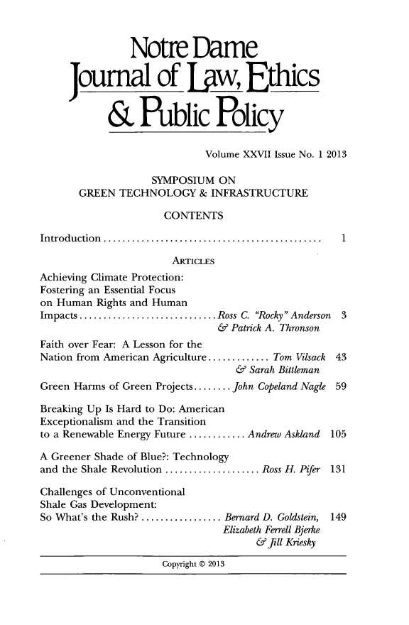handle is hein.journals/ndlep27 and id is 1 raw text is: Notre Dame
Joumal of Law, Ethics
& Public Policy
Volume XXVII Issue No. 1 2013
SYMPOSIUM ON
GREEN TECHNOLOGY & INFRASTRUCTURE
CONTENTS
Introduction.  ...................................... 1
ARTICLES
Achieving Climate Protection:
Fostering an Essential Focus
on Human Rights and Human
Impacts.......................Ross C. Rocky Anderson 3
& Patrick A. Thronson
Faith over Fear: A Lesson for the
Nation from American Agriculture........... Tom Vilsack 43
& Sarah Bittleman
Green Harms of Green Projects........ John Copeland Nagle 59
Breaking Up Is Hard to Do: American
Exceptionalism and the Transition
to a Renewable Energy Future ..........Andrew Askland 105
A Greener Shade of Blue?: Technology
and the Shale Revolution ................ Ross H. Pifer 131
Challenges of Unconventional
Shale Gas Development:
So What's the Rush? .............. Bernard D. Goldstein, 149
Elizabeth Ferrell Bjerke
& fill Kriesky
Copyright @ 2013


