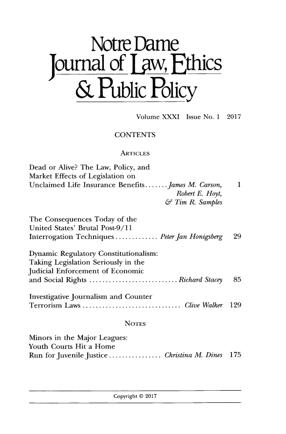 handle is hein.journals/ndlep31 and id is 1 raw text is: 




                Notre Dame

     Journal of Law, Ethics


            & Public Policy


                           Volume XXXI Issue No. 1 2017

                      CONTENTS

                      ARTICLES

Dead or Alive? The Law, Policy, and
Market Effects of Legislation on
Unclaimed Life Insurance Benefits ....... James M. Carson,  1
                                      Robert E. Hoyt,
                                   & Tim R. Samples

The Consequences Today of the
United States' Brutal Post-9/11
Interrogation Techniques ............. Peter Jan Honigsberg  29

Dynamic Regulatory Constitutionalism:
Taking Legislation Seriously in the
Judicial Enforcement of Economic
and Social Rights  ........................... Richard Stacey  85

Investigative Journalism and Counter
Terrorism Laws ..............................  Clive Walker  129

                         NoTEs

Minors in the Major Leagues:
Youth Courts Hit a Home
Run for Juvenile Justice ................ Christina M. Dines 175


Copyright © 2017


