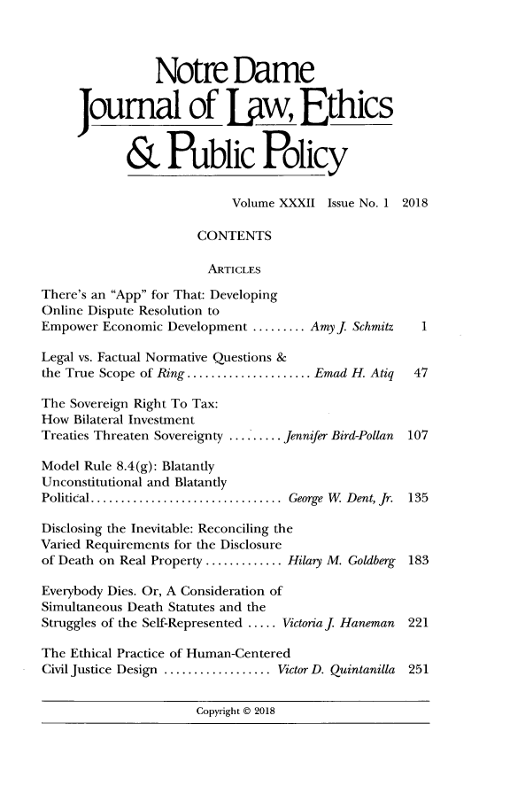 handle is hein.journals/ndlep32 and id is 1 raw text is: 




                Notre Dame

     Joumal of Ijiw, Ethics


            & Public Policy


                           Volume XXXII  Issue No. 1 2018

                      CONTENTS

                        ARTICLES

There's an App for That: Developing
Online Dispute Resolution to
Empower  Economic Development ......... Amy j Schmitz 1

Legal vs. Factual Normative Questions &
the True Scope of Ring.................. Emad H. Atiq 47

The Sovereign Right To Tax:
How  Bilateral Investment
Treaties Threaten Sovereignty ......... Jennifer Bird-Pollan  107

Model Rule 8.4(g): Blatantly
Unconstitutional and Blatantly
Political............................  George W Dent, Jr. 135

Disclosing the Inevitable: Reconciling the
Varied Requirements for the Disclosure
of Death on Real Property ............Hilary M. Goldberg 183

Everybody Dies. Or, A Consideration of
Simultaneous Death Statutes and the
Struggles of the Self-Represented ..... Victoriaf Haneman  221

The Ethical Practice of Human-Centered
Civil Justice Design .................Victor D. Quintanilla 251


                      Copyright @ 2018


