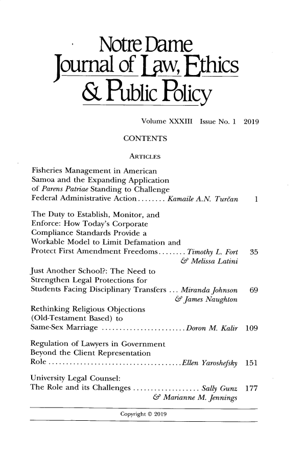 handle is hein.journals/ndlep33 and id is 1 raw text is: 




                 Notre Dame

      Journal of Uw, Ethics


             & Public Policy


                           Volume XXXIII Issue No. 1 2019

                       CONTENTS

                       ARTICLES

 Fisheries Management in American
 Samoa and the Expanding Application
 of Parens Patriae Standing to Challenge
 Federal Administrative Action ........ Kamaile A.N. Turban  1

 The Duty to Establish, Monitor, and
 Enforce: How Today's Corporate
 Compliance Standards Provide a
 Workable Model to Limit Defamation and
 Protect First Amendment Freedoms........ Timothy L. Fort  35
                                    &  Melissa Latini
Just Another School?: The Need to
Strengthen Legal Protections for
Students Facing Disciplinary Transfers ... Miranda Johnson 69
                                   & James Naughton
Rethinking Religious Objections
(Old-Testament Based) to
Same-Sex Marriage .......  ............. Doron M. Kalir 109

Regulation of Lawyers in Government
Beyond the Client Representation
Role ......................................Ellen Yaroshefsky 151

University Legal Counsel:
The Role and its Challenges ................... Sally Gunz 177
                              & Marianne M. Jennings

                      Copyright © 2019


