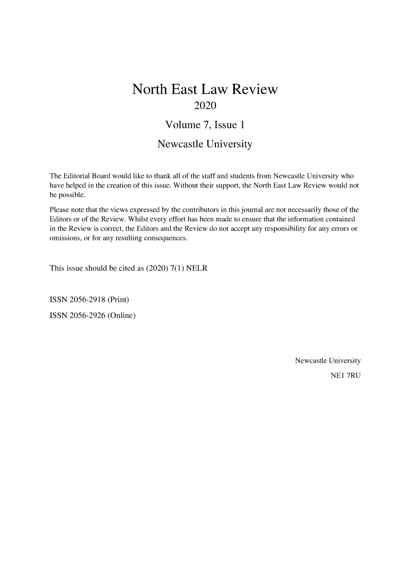 handle is hein.journals/neastlr7 and id is 1 raw text is: North East Law Review
2020
Volume 7, Issue 1

Newcastle University
The Editorial Board would like to thank all of the staff and students from Newcastle University who
have helped in the creation of this issue. Without their support, the North East Law Review would not
be possible.
Please note that the views expressed by the contributors in this journal are not necessarily those of the
Editors or of the Review. Whilst every effort has been made to ensure that the information contained
in the Review is correct, the Editors and the Review do not accept any responsibility for any errors or
omissions, or for any resulting consequences.
This issue should be cited as (2020) 7(1) NELR
ISSN 2056-2918 (Print)
ISSN 2056-2926 (Online)

Newcastle University

NEl 7RU



