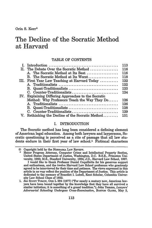 handle is hein.journals/nebklr78 and id is 123 raw text is: Orin S. Kerr*

The Decline of the Socratic Method
at Harvard
TABLE OF CONTENTS
I.  Introduction  ..........................................  113
II. The Debate Over the Socratic Method .................      116
A. The Socratic Method at Its Best ...................     116
B. The Socratic Method at Its Worst ..................     118
III. First Year Law Teaching at Harvard Today ...........       122
A.  Traditionalists  ....................................  122
B. Quasi-Traditionalists ..............................    123
C. Counter-Traditionalists ............................    124
IV. Explaining Differing Approaches to the Socratic
Method: Why Professors Teach the Way They Do ......        126
A.  Traditionalists  ....................................  126
B. Quasi-Traditionalists ..............................    128
C. Counter-Traditionalists ............................    129
V. Rethinking the Decline of the Socratic Method .........     131
I. INTRODUCTION
The Socratic method has long been considered a defining element
of American legal education. Among both lawyers and laypersons, So-
cratic questioning is perceived as a rite of passage that all law stu-
dents endure in their first year of law school.1 Fictional characters
© Copyright held by the NEBRASKA LAW REVIw.
* Honor Program Attorney, Computer Crime and Intellectual Property Section,
United States Department of Justice, Washington, D.C. B.S.E., Princeton Uni-
versity, 1993; M.S., Stanford University, 1994; J.D., Harvard Law School, 1997.
I would like to thank Professor Daniel Coquillette for his generous support
and enthusiasm, and the twelve Harvard Law School professors who graciously
agreed to be interviewed for their time and patience. The views expressed in this
article in no way reflect the position of the Department of Justice. This article is
dedicated to the memory of Benedict I. Lubell, Kent Scholar, Columbia Univer-
sity Law School Class of 1932.
1. See Scorr Tuow, ONE L 294 (1977) (For nearly a century now, American law-
yers have been bound together by the knowledge that they have all survived a
similar initiation; it is something of a grand tradition.); John Yeimma, Lawyers'
Adversarial Schooling Undergoes Cross-Examination, BosToN GLOBE, May 3,


