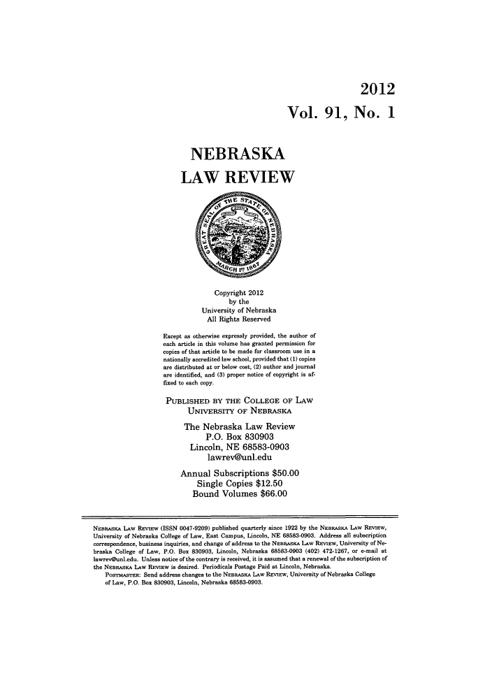 handle is hein.journals/nebklr91 and id is 1 raw text is: 2012
Vol. 91, No. 1
NEBRASKA
LAW REVIEW
Copyright 2012
by the
University of Nebraska
All Rights Reserved
Except as otherwise expressly provided, the author of
each article in this volume has granted permission for
copies of that article to be made for classroom use in a
nationally accredited law school, provided that (1) copies
are distributed at or below cost, (2) author and journal
are identified, and (3) proper notice of copyright is af-
fixed to each copy.
PUBLISHED BY THE COLLEGE OF LAW
UNIvERsITY OF NEBRASKA
The Nebraska Law Review
P.O. Box 830903
Lincoln, NE 68583-0903
lawrevCunl.edu
Annual Subscriptions $50.00
Single Copies $12.50
Bound Volumes $66.00
NEBRASKA LAW REVIEw (ISSN 0047-9209) published quarterly since 1922 by the NEBRASKA LAW REVIEW,
University of Nebraska College of Law, East Campus, Lincoln, NE 68583-0903. Address all subscription
correspondence, business inquiries, and change of address to the NEBRASKA LAW REVIEW, University of Ne-
braska College of Law, P.O. Box 830903, Lincoln, Nebraska 68583-0903 (402) 472-1267, or e-mail at
lawrev@unl.edu. Unless notice of the contrary is received, it is assumed that a renewal of the subscription of
the NEBRASKA LAW REVIEW is desired. Periodicals Postage Paid at Lincoln, Nebraska.
PosrASTER: Send address changes to the NEBRASKA LAW REVIEW, University of Nebraska College
of Law, P.O. Box 830903, Lincoln, Nebraska 68583-0903.



