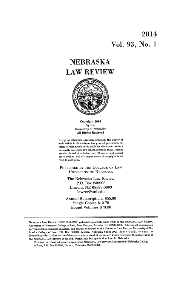 handle is hein.journals/nebklr93 and id is 1 raw text is: 2014
Vol. 93, No. 1
NEBRASKA
LAW REVIEW
Copyright 2014
by the
University of Nebraska
All Rights Reserved
Except as otherwise expressly provided, the author of
each article in this volume has granted permission for
copies of that article to be made for classroom use in a
nationally accredited law school, provided that (1) copies
are distributed at or below cost, (2) author and journal
are identified, and (3) proper notice of copyright is af-
fixed to each copy.
PUBLISHED BY THE COLLEGE OF LAW
UNIVERSITY OF NEBRASKA
The Nebraska Law Review
P.O. Box 830903
Lincoln, NE 68583-0903
lawrev@unl.edu
Annual Subscriptions $55.00
Single Copies $13.75
Bound Volumes $70.00
NEBRASKA LAw REVIEW (ISSN 0047-9209) published quarterly since 1922 by the NEBRASKA LAW REVIEW,
University of Nebraska College of Law, East Campus, Lincoln, NE 68583-0903. Address all subscription
correspondence, business inquiries, and change of address to the NEBRASKA LAW REVIEW, University of Ne-
braska College of Law, P.O. Box 830903, Lincoln, Nebraska 68583-0903 (402) 472-1267, or e-mail at
lawrev@unl.edu. Unless notice of the contrary is received, it is assumed that a renewal of the subscription of
the NEBRASKA LAW REVIEW is desired. Periodicals Postage Paid at Lincoln, Nebraska.
PosrmASrE: Send address changes to the NEBRASKA LAW REVIEW, University of Nebraska College
of Law, P.O. Box 830903, Lincoln, Nebraska 68583-0903.


