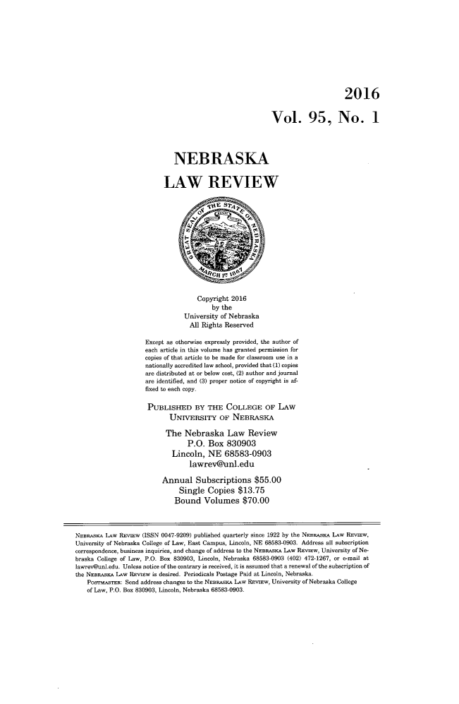 handle is hein.journals/nebklr95 and id is 1 raw text is: 










                                                                              2016


                                                         Vol. 95, No. 1




                            NEBRASKA


                          LAW REVIEW













                                   Copyright 2016
                                       by the
                               University of Nebraska
                                 All Rights Reserved

                    Except as otherwise expressly provided, the author of
                    each article in this volume has granted permission for
                    copies of that article to be made for classroom use in a
                    nationally accredited law school, provided that (1) copies
                    are distributed at or below cost, (2) author and journal
                    are identified, and (3) proper notice of copyright is af-
                    fixed to each copy.

                    PUBLISHED BY THE COLLEGE OF LAW
                           UNrvERSTrY OF NEBRASKA

                           The  Nebraska Law Review
                                P.O.  Box   830903
                            Lincoln,  NE   68583-0903
                                 lawrev@unl.edu

                         Annual Subscriptions $55.00
                              Single  Copies   $13.75
                              Bound  Volumes $70.00



NEBRASKA LAw REviEw (ISSN 0047-9209) published quarterly since 1922 by the NEBRASKA LAw REvIEw,
University of Nebraska College of Law, East Campus, Lincoln, NE 68583-0903. Address all subscription
correspondence, business inquiries, and change of address to the NEBRASKA LAw REvIEw, University of Ne-
braska College of Law, P.O. Box 830903, Lincoln, Nebraska 68583-0903 (402) 472-1267, or e-mail at
lawrev@unl.edu. Unless notice of the contrary is received, it is assumed that a renewal of the subscription of
the NEBRASKA LAW REviEw is desired. Periodicals Postage Paid at Lincoln, Nebraska.
   PoSrMASTER: Send address changes to the NEBRASKA LAw REvIEw, University of Nebraska College
   of Law, P.O. Box 830903, Lincoln, Nebraska 68583-0903.


