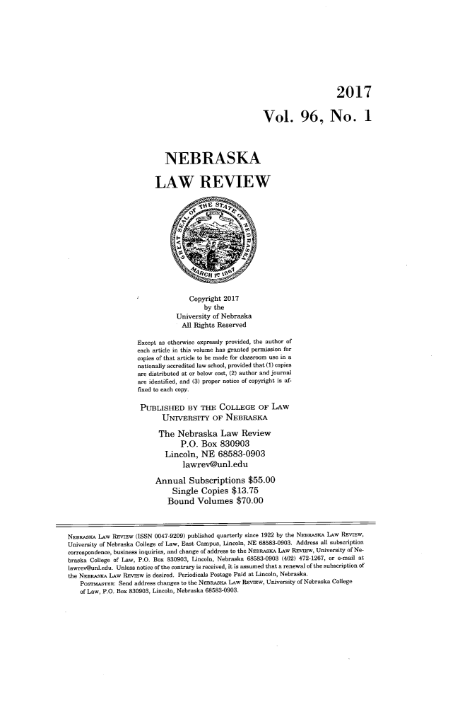 handle is hein.journals/nebklr96 and id is 1 raw text is: 










                                                                             2017


                                                        Vol. 96, No. 1




                            NEBRASKA


                         LAW REVIEW













                                   Copyright 2017
                                       by the
                               University of Nebraska
                                 All Rights Reserved

                    Except as otherwise expressly provided, the author of
                    each article in this volume has granted permission for
                    copies of that article to be made for classroom use in a
                    nationally accredited law school, provided that (1) copies
                    are distributed at or below cost, (2) author and journal
                    are identified, and (3) proper notice of copyright is af-
                    fixed to each copy.

                    PUBLISHED BY THE COLLEGE OF LAW
                           UNrvERsPFY OF NEBRASKA

                           The  Nebraska Law Review
                                P.O.  Box   830903
                            Lincoln,  NE   68583-0903
                                 lawrev@unl.edu

                         Annual Subscriptions $55.00
                              Single  Copies   $13.75
                              Bound  Volumes $70.00



NEBRASKA LAw REviEw (ISSN 0047-9209) published quarterly since 1922 by the NEBRASKA LAw REvIEw,
University of Nebraska College of Law, East Campus, Lincoln, NE 68583-0903. Address all subscription
correspondence, business inquiries, and change of address to the NEBRASKA LAw REvIEw, University of Ne-
braska College of Law, P.O. Box 830903, Lincoln, Nebraska 68583-0903 (402) 472-1267, or e-mail at
lawrev@unl.edu. Unless notice of the contrary is received, it is assumed that a renewal of the subscription of
the NEBRAsKA LAw REviEw is desired. Periodicals Postage Paid at Lincoln, Nebraska.
    PosrMASTER: Send address changes to the NEBRASKA LAw REvIEw, University of Nebraska College
    of Law, P.O. Box 830903, Lincoln, Nebraska 68583-0903.


