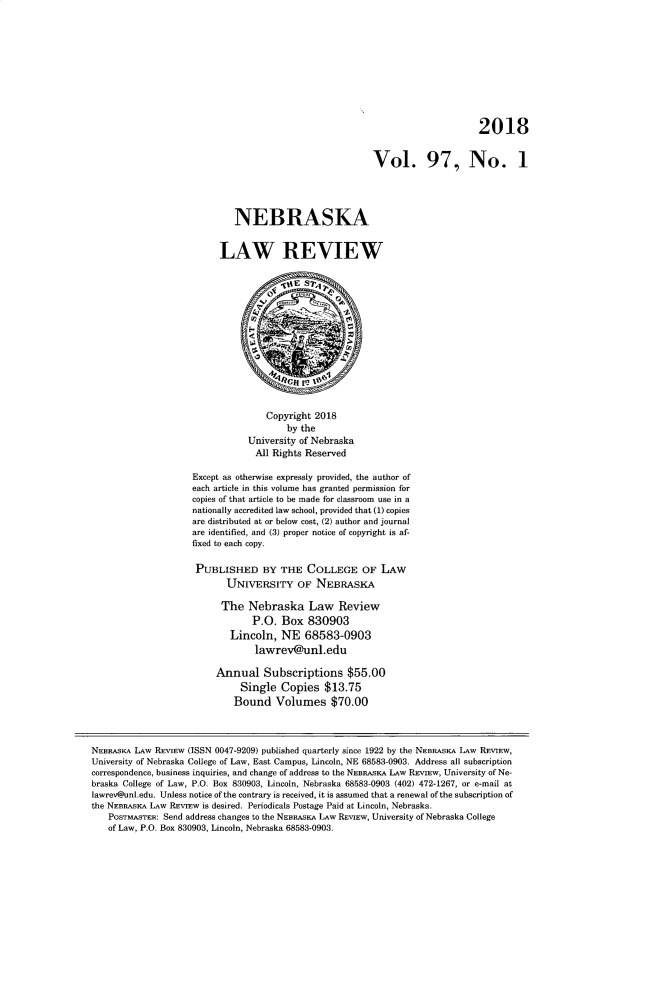 handle is hein.journals/nebklr97 and id is 1 raw text is: 










                                                                               2018


                                                         Vol. 97, No. 1




                             NEBRASKA


                          LAW REVIEW













                                    Copyright 2018
                                        by the
                                University of Nebraska
                                All  Rights Reserved

                    Except as otherwise expressly provided, the author of
                    each article in this volume has granted permission for
                    copies of that article to be made for classroom use in a
                    nationally accredited law school, provided that (1) copies
                    are distributed at or below cost, (2) author and journal
                    are identified, and (3) proper notice of copyright is af-
                    fixed to each copy.

                    PUBLISHED BY THE COLLEGE OF LAW
                           UNIVERSITY OF NEBRASKA

                           The  Nebraska Law Review
                                 P.O.  Box  830903
                            Lincoln,   NE  68583-0903
                                 lawrev@unl.edu

                         Annual Subscriptions $55.00
                              Single   Copies  $13.75
                              Bound  Volumes $70.00



NEBRAsA, LAW REVIEW (ISSN 0047-9209) published quarterly since 1922 by the NEBRAsKA LAW REVIEW,
University of Nebraska College of Law, East Campus, Lincoln, NE 68583-0903. Address all subscription
correspondence, business inquiries, and change of address to the NEBRASKA LAw REVIEW, University of Ne-
braska College of Law, P.O. Box 830903, Lincoln, Nebraska 68583-0903 (402) 472-1267, or e-mail at
lawrev@unl.edu. Unless notice of the contrary is received, it is assumed that a renewal of the subscription of
the NEBRASKA LAW REVIEw is desired. Periodicals Postage Paid at Lincoln, Nebraska.
   POSTMASTER: Send address changes to the NEBRAsKA LAW REVIEw, University of Nebraska College
   of Law, P.O. Box 830903, Lincoln, Nebraska 68583-0903.


