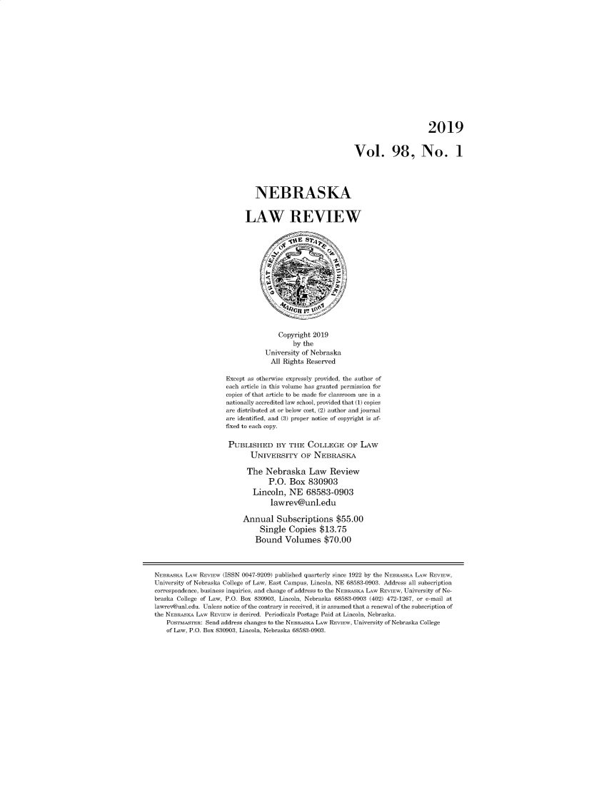 handle is hein.journals/nebklr98 and id is 1 raw text is: 















                                                                              2019


                                                         Vol. 98, No. 1




                             NEBRASKA


                          LAW REVIEW














                                   Copyright 2019
                                       by the
                                University of Nebraska
                                All  Rights Reserved

                    Except as otherwise expressly provided, the author of
                    each article in this volume has granted permission for
                    copies of that article to be made for classroom use in a
                    nationally accredited law school, provided that (1) copies
                    are distributed at or below cost, (2) author and journal
                    are identified, and (3) proper notice of copyright is af-
                    fixed to each copy.

                    PUBLISHED BY THE COLLEGE OF LAW
                           UNIVERSITY OF NEBRASKA

                           The  Nebraska Law Review
                                 P.O.  Box  830903
                            Lincoln,  NE   68583-0903
                                 lawrev@unl.edu

                         Annual Subscriptions $55.00
                              Single  Copies   $13.75
                              Bound  Volumes $70.00



NEBRASKA LAW REVIEW (ISSN 0047-9209) published quarterly since 1922 by the NEBRASEA LAW REVIEW,
University of Nebraska College of Law, East Campus, Lincoln, NE 68583-0903. Address all subscription
correspondence, business inquiries, and change of address to the NEBRASEA LAW REVIEW, University of Ne-
braska College of Law, P.O. Box 830903, Lincoln, Nebraska 68583-0903 (402) 472-1267, or e-mail at
lawrev@unl.edu. Unless notice of the contrary is received, it is assumed that a renewal of the subscription of
the NEBRASKA LAW REVIEW is desired. Periodicals Postage Paid at Lincoln, Nebraska.
   POSTMASTER: Send address changes to the NEBRASKA LAW REVIEW, University of Nebraska College
   of Law, P.O. Box 830903, Lincoln, Nebraska 68583-0903.


