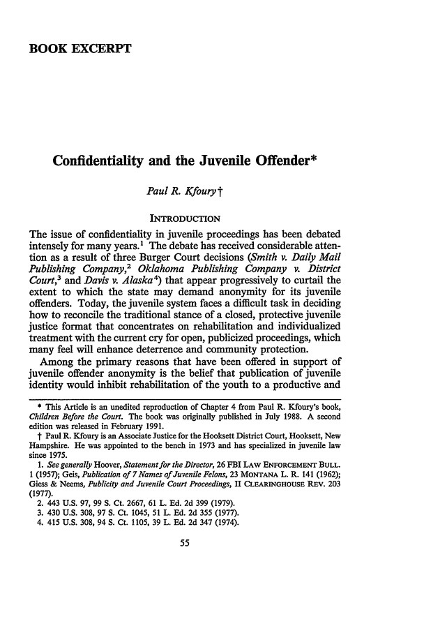 handle is hein.journals/nejccc17 and id is 61 raw text is: BOOK EXCERPT

Confidentiality and the Juvenile Offender*
Paul R. Kfouryt
INTRODUCTION
The issue of confidentiality in juvenile proceedings has been debated
intensely for many years.1 The debate has received considerable atten-
tion as a result of three Burger Court decisions (Smith v. Daily Mail
Publishing Company,2 Oklahoma Publishing Company v. District
Court,3 and Davis v. Alaska4) that appear progressively to curtail the
extent to which the state may demand anonymity for its juvenile
offenders. Today, the juvenile system faces a difficult task in deciding
how to reconcile the traditional stance of a closed, protective juvenile
justice format that concentrates on rehabilitation and individualized
treatment with the current cry for open, publicized proceedings, which
many feel will enhance deterrence and community protection.
Among the primary reasons that have been offered in support of
juvenile offender anonymity is the belief that publication of juvenile
identity would inhibit rehabilitation of the youth to a productive and
* This Article is an unedited reproduction of Chapter 4 from Paul R. Kfoury's book,
Children Before the Court. The book was originally published in July 1988. A second
edition was released in February 1991.
t Paul R. Kfoury is an Associate Justice for the Hooksett District Court, Hooksett, New
Hampshire. He was appointed to the bench in 1973 and has specialized in juvenile law
since 1975.
1. See generally Hoover, Statement for the Director, 26 FBI LAW ENFORCEMENT BULL.
1 (1957); Geis, Publication of 7 Names of Juvenile Felons, 23 MONTANA L. R. 141 (1962);
Giess & Neems, Publicity and Juvenile Court Proceedings, II CLEARINGHOUSE REV. 203
(1977).
2. 443 U.S. 97, 99 S. Ct. 2667, 61 L. Ed. 2d 399 (1979).
3. 430 U.S. 308, 97 S. Ct. 1045, 51 L. Ed. 2d 355 (1977).
4. 415 U.S. 308, 94 S. Ct. 1105, 39 L. Ed. 2d 347 (1974).


