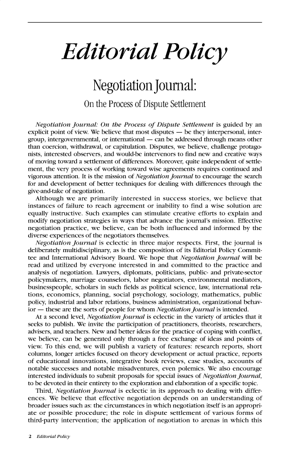 handle is hein.journals/nejo18 and id is 1 raw text is: 






           Editorial Policy



                     Negotiation Journal:

                   On the  Process of Dispute  Settlement


  Negotiation  journal: On  the Process of Dispute Settlement is guided by an
explicit point of view. We believe that most disputes - be they interpersonal, inter-
group, intergovernmental, or international - can be addressed through means other
than coercion, withdrawal, or capitulation. Disputes, we believe, challenge protago-
nists, interested observers, and would-be intervenors to find new and creative ways
of moving toward a settlement of differences. Moreover, quite independent of settle-
ment, the very process of working toward wise agreements requires continued and
vigorous attention. It is the mission of Negotiation Journal to encourage the search
for and development of better techniques for dealing with differences through the
give-and-take of negotiation.
  Although   we are primarily  interested in success stories, we believe that
instances of failure to reach agreement or inability to find a wise solution are
equally instructive. Such examples can stimulate creative efforts to explain and
modify negotiation strategies in ways that advance the journal's mission. Effective
negotiation practice, we believe, can be both influenced and informed by  the
diverse experiences of the negotiators themselves.
  Negotiation  Journal is eclectic in three major respects. First, the journal is
deliberately multidisciplinary, as is the composition of its Editorial Policy Commit-
tee and International Advisory Board. We hope that Negotiation Journal will be
read and utilized by everyone interested in and committed to the practice and
analysis of negotiation. Lawyers, diplomats, politicians, public- and private-sector
policymakers, marriage counselors, labor negotiators, environmental mediators,
businesspeople, scholars in such fields as political science, law, international rela-
tions, economics, planning, social psychology, sociology, mathematics, public
policy, industrial and labor relations, business administration, organizational behav-
ior - these are the sorts of people for whom Negotiation Journal is intended.
  At a second level, Negotiation Journal is eclectic in the variety of articles that it
seeks to publish. We invite the participation of practitioners, theorists, researchers,
advisers, and teachers. New and better ideas for the practice of coping with conflict,
we  believe, can be generated only through a free exchange of ideas and points of
view. To this end, we will publish a variety of features: research reports, short
columns, longer articles focused on theory development or actual practice, reports
of educational innovations, integrative book reviews, case studies, accounts of
notable successes and notable misadventures, even polemics. We also encourage
interested individuals to submit proposals for special issues of Negotiation Journal,
to be devoted in their entirety to the exploration and elaboration of a specific topic.
   Third, Negotiation Journal is eclectic in its approach to dealing with differ-
ences. We  believe that effective negotiation depends on an understanding  of
broader issues such as: the circumstances in which negotiation itself is an appropri-
ate or possible procedure; the role in dispute settlement of various forms of
third-party intervention; the application of negotiation to arenas in which this


2  Editorial Policy


