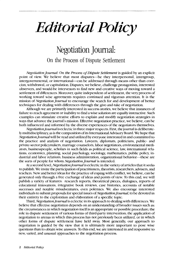 handle is hein.journals/nejo5 and id is 1 raw text is: 






          Editorial Policy




                       Negotiation Journal:

                 On   the  Process   of Dispute Settlement


     Negotiation Journal: On the Process of Dispute Settlement is guided by an explicit
point of view. We  believe that most disputes-be   they interpersonal, intergroup,
intergovernmental, or international-can be addressed through means other than coer-
cion, withdrawal, or capitulation. Disputes, we believe, challenge protagonists, interested
observers, and would-be intervenors to find new and creative ways of moving toward a
settlement of differences. Moreover, quite independent of settlement, the very process of
working  toward wise agreements  requires continued and vigorous attention. It is the
mission of Negotiation Journal to encourage the search for and development of better
techniques for dealing with differences through the give-and-take of negotiation.
     Although we are primarily interested in success stories, we believe that instances of
failure to reach agreement or inability to find a wise solution are equally instructive. Such
examples  can stimulate creative efforts to explain and modify negotiation strategies in
ways that advance the journal's mission. Effective negotiation practice, we believe, can be
both influenced and informed by the diverse experiences of the negotiators themselves.
     NegotiationJournalis eclectic in three major respects. First, the journal is deliberate-
ly multidisciplinary, as is the composition of its International Advisory Board. We hope that
Negotiation Journalwill be read and utilized by everyone interested in and committed to
the practice and analysis of negotiation. Lawyers, diplomats, politicians, public- and
private-sector policymakers, marriage counselors, labor negotiators, environmental medi-
ators, businesspeople, scholars in such fields as political science, law, international rela-
tions, economics, planning, social psychology, sociology, mathematics, public policy, in-
dustrial and labor relations, business administration, organizational behavior--these are
the sorts of people for whom NIgotiation Journal is intended.
    At a second level, Negotiation journal is eclectic in the variety of articles that it seeks
to publish. We invite the participation of practitioners, theorists, researchers, advisers, and
teachers. New and better ideas for the practice of coping with conflict, we believe, can be
generated only through a free exchange of ideas and points of view To this end, we will
publish a variety of features: research reports, theoretical pieces, dialogues, reports of
educational innovations, integrative book reviews, case histories, accounts of notable
successes and notable misadventures, even polemics. We   also encourage interested
individuals to submit proposals for special issues ofNegotiation Journal, to be devoted in
their entirety to the exploration and elaboration of a specific topic
    Third, Negotiation jouwalis eclectic in its approach to dealing with differences. We
believe that effective negotiation depends on an understanding of broader issues such as:
the circumstances in which negotiation itself is an appropriate or possible procedure; the
role in dispute settlement of various forms of third-party intervention; the application of
negotiation to arenas in which this process has not previously been utilized, or in which
other forms of dispute settlement have held sway  Most  generally, our approach to
negotiation is guided by the view that it is ultimately more important to pose wise
questions than to obtain wise answers. To this end, we are interested in and responsive to
new, varied, and unusual approaches to the negotiation process.


2  Editorial Policy


