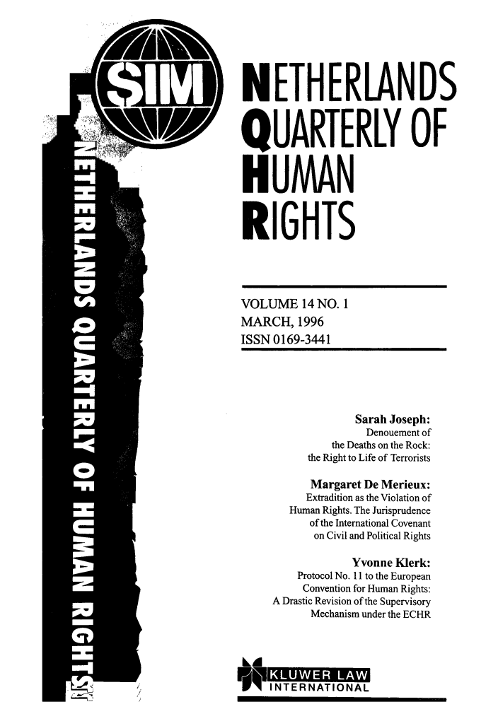 handle is hein.journals/nethqur29 and id is 1 raw text is: NETHERLANDS
QUARTERLY OF
HUMAN
RIGHTS

VOLUME 14 NO. 1
MARCH, 1996
ISSN 0169-3441

Sarah Joseph:
Denouement of
the Deaths on the Rock:
the Right to Life of Terrorists
Margaret De Merieux:
Extradition as the Violation of
Human Rights. The Jurisprudence
of the International Covenant
on Civil and Political Rights
Yvonne Klerk:
Protocol No. 11 to the European
Convention for Human Rights:
A Drastic Revision of the Supervisory
Mechanism under the ECHR
I           R
IN TER NATIO NA L


