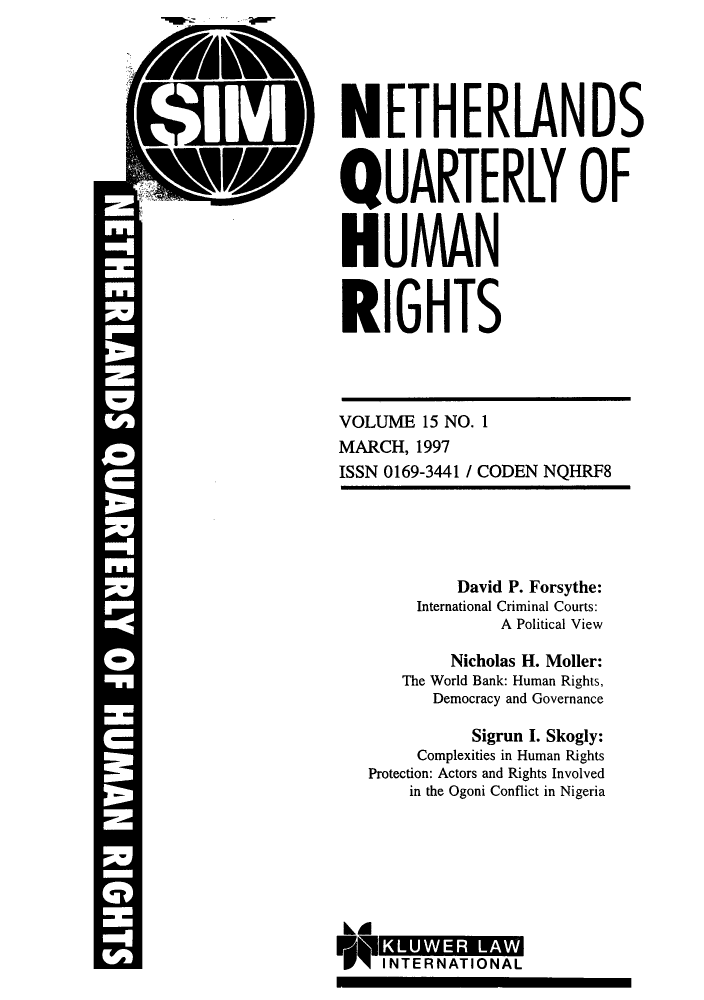 handle is hein.journals/nethqur30 and id is 1 raw text is: NETHERLANDS
QUARTERLY OF
HUMAN
RIGHTS
VOLUME 15 NO. 1
MARCH, 1997
ISSN 0169-3441 / CODEN NQHRF8
David P. Forsythe:
International Criminal Courts:
A Political View
Nicholas H. Moller:
The World Bank: Human Rights,
Democracy and Governance
Sigrun I. Skogly:
Complexities in Human Rights
Protection: Actors and Rights Involved
in the Ogoni Conflict in Nigeria
kI
FOMW   TRNAIOAL


