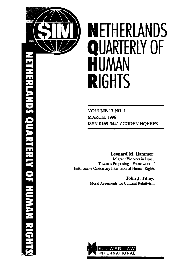 handle is hein.journals/nethqur32 and id is 1 raw text is: :1 IV

p NETHERLANDS
QUARTERLY OF
HUMAN
RIGHTS
VOLUME 17 NO. 1
MARCH, 1999
ISSN 0169-3441 / CODEN NQHRF8
Leonard M. Hammer:
Migrant Workers in Israel:
Towards Proposing a Framework of
Enforceable Customary International Human Rights
John J. Tilley:
Moral Arguments for Cultural Relativism

kA
I NT ER LN  A O A  W
TINTERNATIONAL


