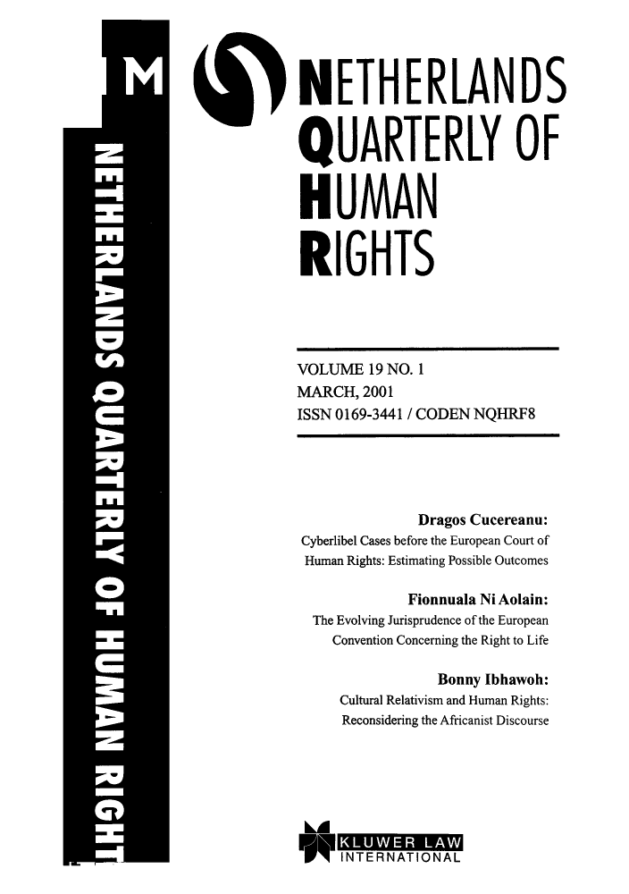handle is hein.journals/nethqur34 and id is 1 raw text is: NETHERLANDS
QUARTERLY OF
HUMAN
RIGHTS

VOLUME 19 NO. 1
MARCH, 2001
ISSN 0169-3441 / CODEN NQHRF8

Dragos Cucereanu:
Cyberlibel Cases before the European Court of
Human Rights: Estimating Possible Outcomes
Fionnuala Ni Aolain:
The Evolving Jurisprudence of the European
Convention Concerning the Right to Life
Bonny Ibhawoh:
Cultural Relativism and Human Rights:
Reconsidering the Africanist Discourse

INTERNATIONAL


