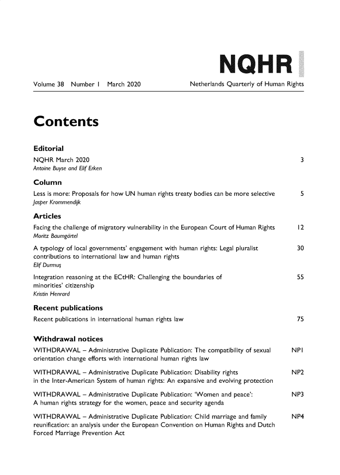 handle is hein.journals/nethqur53 and id is 1 raw text is: 








                                                           NQHR

Volume  38  Number   I  March 2020               Netherlands Quarterly of Human Rights





Contents


Editorial
NQHR   March  2020                                                                  3
Antoine Buyse and Elif Erken

Column
Less is more: Proposals for how UN human rights treaty bodies can be more selective 5
Jasper Krommendijk

Articles
Facing the challenge of migratory vulnerability in the European Court of Human Rights  12
Moritz Baumgdrtel

A typology of local governments' engagement with human rights: Legal pluralist     30
contributions to international law and human rights
Elif Durmu;

Integration reasoning at the ECtHR: Challenging the boundaries of                  55
minorities' citizenship
Kristin Henrard

Recent   publications
Recent publications in international human rights law                              75


Withdrawal notices
WITHDRAWAL - Administrative Duplicate   Publication: The compatibility of sexual     NPI
orientation change efforts with international human rights law

WITHDRAWAL - Administrative Duplicate   Publication: Disability rights           NP2
in the Inter-American System of human rights: An expansive and evolving protection

WITHDRAWAL - Administrative Duplicate   Publication: 'Women and peace':          NP3
A  human rights strategy for the women, peace and security agenda

WITHDRAWAL - Administrative Duplicate   Publication: Child marriage and family       NP4
reunification: an analysis under the European Convention on Human Rights and Dutch
Forced Marriage Prevention Act


