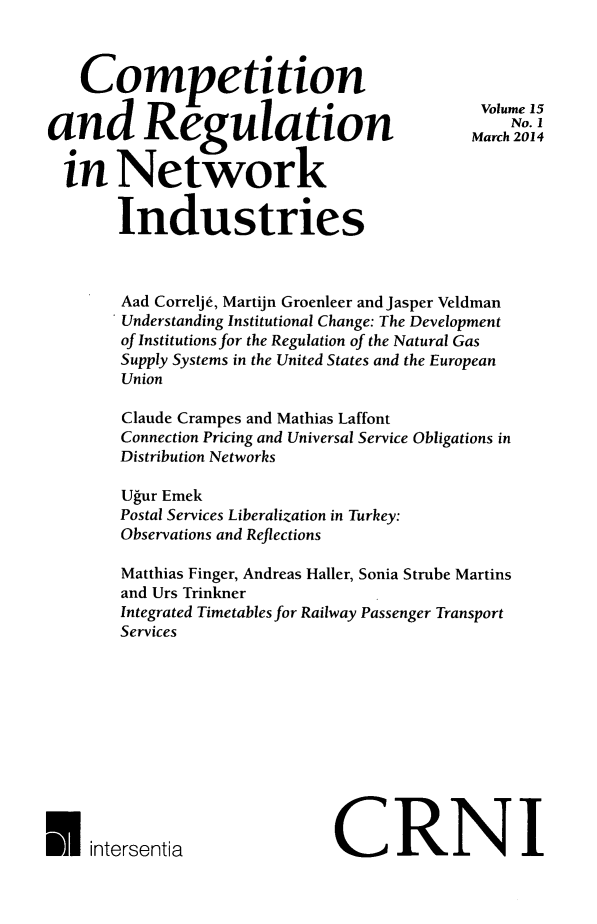 handle is hein.journals/netwin15 and id is 1 raw text is: Competition
and Regulation
in Network
Industries

Aad Correlje, Martijn Groenleer and Jasper Veldman
Understanding Institutional Change: The Development
of Institutions for the Regulation of the Natural Gas
Supply Systems in the United States and the European
Union
Claude Crampes and Mathias Laffont
Connection Pricing and Universal Service Obligations in
Distribution Networks
Ugur Emek
Postal Services Liberalization in Turkey:
Observations and Reflections
Matthias Finger, Andreas Haller, Sonia Strube Martins
and Urs Trinkner
Integrated Timetables for Railway Passenger Transport
Services

CRNI

Volume 15
No. I
March 2014

U   intersentia


