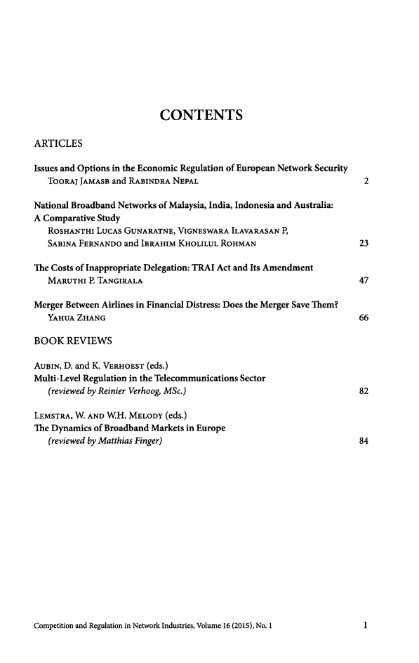 handle is hein.journals/netwin16 and id is 1 raw text is: 









                          CONTENTS

ARTICLES

Issues and Options in the Economic Regulation of European Network Security
   TOORAJ JAMASB and RABINDRA NEPAL                                  2

National Broadband Networks of Malaysia, India, Indonesia and Australia:
A Comparative Study
   ROSHANTHI LUCAS GUNARATNE, VIGNESWARA ILAVARASAN P,
   SABINA FERNANDO and IBRAHIM KHOLILUL ROHMAN                      23

The Costs of Inappropriate Delegation: TRAI Act and Its Amendment
   MARUTHI P. TANGIRALA                                             47

Merger Between Airlines in Financial Distress: Does the Merger Save Them?
   YAHUA ZHANG                                                      66

BOOK REVIEWS

AUBIN, D. and K. VERHOEST (eds.)
Multi-Level Regulation in the Telecommunications Sector
   (reviewed by Reinier Verhoog, MSc.)                              82

LEMSTRA, W AND WH. MELODY (eds.)
The Dynamics of Broadband Markets in Europe
   (reviewed by Matthias Finger)                                    84


Competition and Regulation in Network Industries, Volume 16 (2015), No. 1


