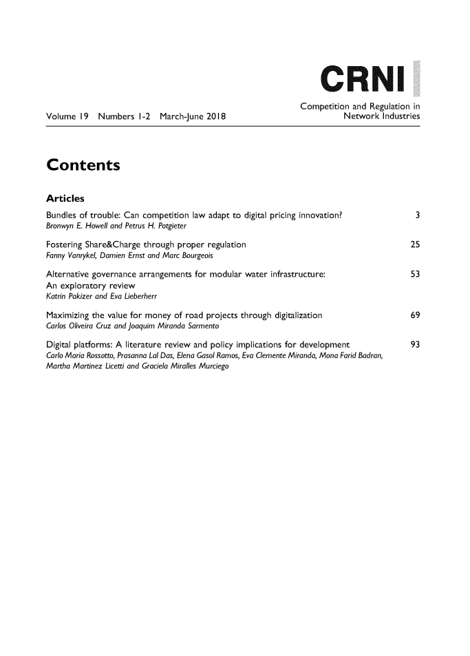 handle is hein.journals/netwin19 and id is 1 raw text is: 







                                                                   CRNI

                                                              Competition  and  Regulation in
Volume   19  Numbers   1-2  March-June 2018                              Network   Industries




Contents


Articles
Bundles of trouble: Can competition law adapt to digital pricing innovation?               3
Bronwyn E. Howell and Petrus H. Potgieter

Fostering Share&Charge  through proper  regulation                                        25
Fanny Vanrykel, Damien Ernst and Marc Bourgeois

Alternative governance arrangements  for modular water infrastructure:                    53
An  exploratory review
Katrin Pakizer and Eva Lieberherr

Maximizing the value for money  of road projects through digitalization                   69
Carlos Oliveira Cruz and joaquim Miranda Sarmento

Digital platforms: A literature review and policy implications for development            93
Carlo Maria Rossotto, Prasanna Lai Das, Elena Gasol Ramos, Eva Clemente Miranda, Mona Farid Badran,
Martha Martinez Licetti and Graciela Miralles Murciego


