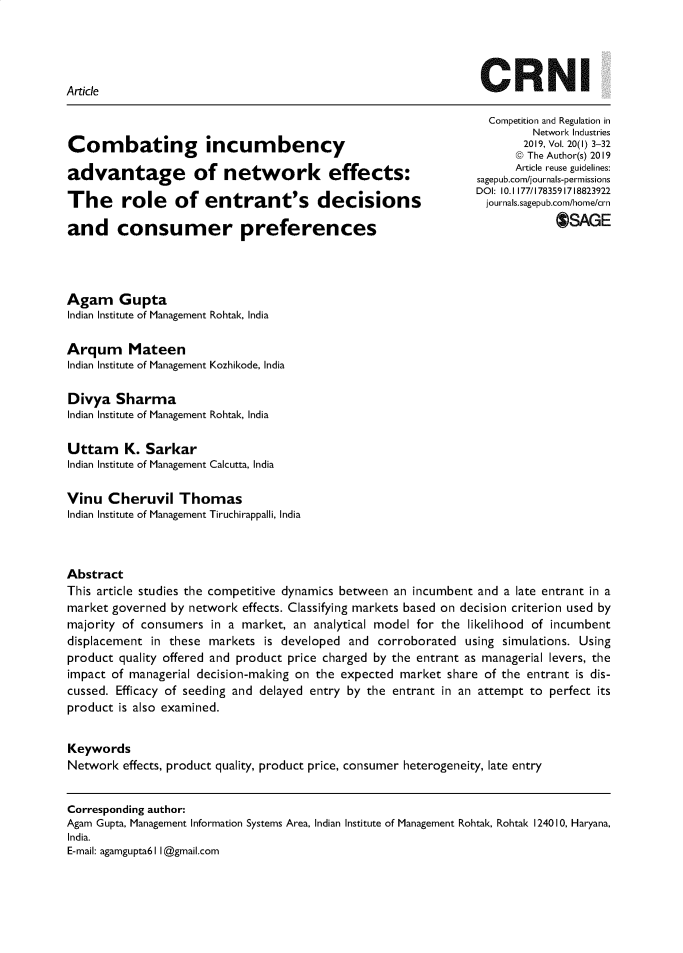 handle is hein.journals/netwin20 and id is 1 raw text is: 




Article                                                          CRNI


Combating incumbency

advantage of network effects:

The role of entrant's decisions

and consumer preferences


  Competition and Regulation in
         Network Industries
       2019, Vol. 20(l) 3-32
       @ The Author(s) 2019
       Article reuse guidelines:
sagepub.com/journals-permissions
DOI: 10.1 177/1783591718823922
  journals.sagepub.com/home/crn
              OSAGE


Agam Gupta
Indian Institute of Management Rohtak, India

Arqum Mateen
Indian Institute of Management Kozhikode, India

Divya   Sharma
Indian Institute of Management Rohtak, India

Uttam K. Sarkar
Indian Institute of Management Calcutta, India

Vinu   Cheruvil   Thomas
Indian Institute of Management Tiruchirappalli, India



Abstract
This article studies the competitive dynamics between an incumbent and a late entrant in a
market governed by network  effects. Classifying markets based on decision criterion used by
majority of consumers  in a market, an analytical model for the likelihood of incumbent
displacement in these markets  is developed  and corroborated  using simulations. Using
product quality offered and product price charged by the entrant as managerial levers, the
impact of managerial decision-making on the expected market share of the entrant is dis-
cussed. Efficacy of seeding and delayed entry by the entrant in an attempt to perfect its
product is also examined.


Keywords
Network  effects, product quality, product price, consumer heterogeneity, late entry


Corresponding author:
Agam Gupta, Management Information Systems Area, Indian Institute of Management Rohtak, Rohtak 124010, Haryana,
India.
E-mail: agamgupta6 II @gmail.com


