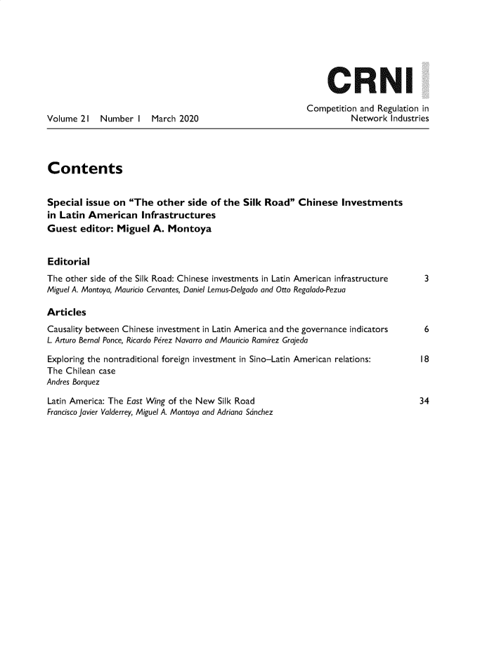 handle is hein.journals/netwin21 and id is 1 raw text is: 







                                                              CRNI

                                                          Competition and Regulation in
Volume  21  Number  I  March 2020                                   Network Industries




Contents


Special  issue on The  other  side of the  Silk Road  Chinese  Investments
in Latin American Infrastructures
Guest  editor:  Miguel  A. Montoya


Editorial
The other side of the Silk Road: Chinese investments in Latin American infrastructure      3
Miguel A. Montoya, Mauricio Cervantes, Daniel Lemus-Delgado and Otto Regalado-Pezua

Articles
Causality between Chinese investment in Latin America and the governance indicators        6
L. Arturo Bernal Ponce, Ricardo Perez Navarro and Mauricio Ramirez Grajeda

Exploring the nontraditional foreign investment in Sino-Latin American relations:         18
The Chilean case
Andres Borquez

Latin America: The East Wing of the New Silk Road                                  34
Francisco Javier Valderrey, Miguel A. Montoya and Adriana Sdnchez


