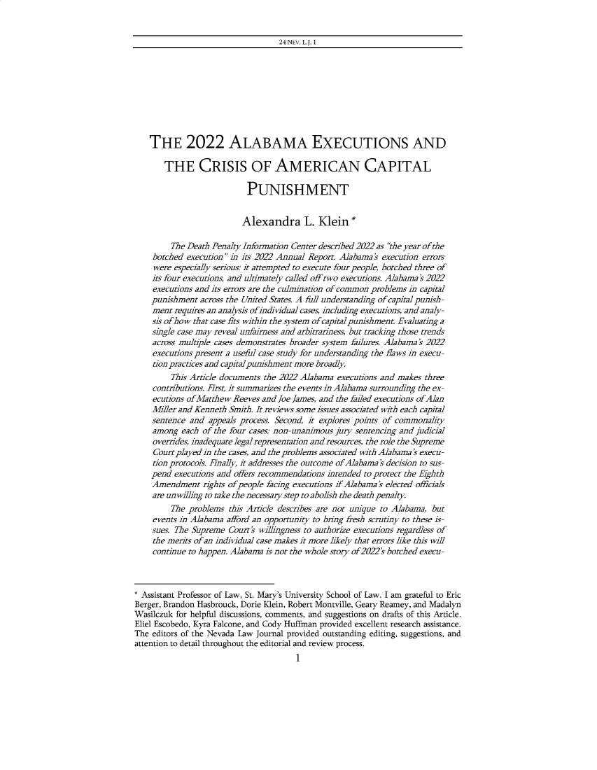 handle is hein.journals/nevlj24 and id is 1 raw text is: 


24 NEV. L.J. 1


    THE 2022 ALABAMA EXECUTIONS AND

       THE CRISIS OF AMERICAN CAPITAL

                           PUNISHMENT


                           Alexandra L. Klein*

         The Death Penalty Information Center described 2022 as the year of the
    botched execution in its 2022 Annual Report. Alabama's execution errors
    were especially serious: it attempted to execute four people, botched three of
    its four executions, and ultimately called off two executions. Alabama's 2022
    executions and its errors are the culmination of common problems in capital
    punishment  across the United States. A full understanding of capital punish-
    ment requires an analysis ofindividual cases, including executions, and analy-
    sis of-how that case fits within the system ofcapital punishment. Evaluating a
    single case may reveal unfairness and arbitrariness, but tracking those trends
    across multiple cases demonstrates broader system failures. Alabama's 2022
    executions present a useful case study for understanding the flaws in execu-
    tion practices and capital punishment more broadly.
         This Article documents the 2022 Alabama executions and makes three
    contributions. First, it summarizes the events in Alabama surrounding the ex-
    ecutions of Matthew Reeves and Joe James, and the failed executions of Alan
    Miller and Kenneth Smith. It reviews some issues associated with each capital
    sentence and  appeals process. Second, it explores points of commonality
    among  each of the four cases: non-unanimous jury sentencing and judicial
    overrides, inadequate legal representation and resources, the role the Supreme
    Court played in the cases, and the problems associated with Alabama's execu-
    tion protocols. Finally, it addresses the outcome of Alabama's decision to sus-
    pend  executions and offers recommendations intended to protect the Eighth
    Amendment   rights ofpeople facing executions if Alabama's elected officials
    are unwilling to take the necessary step to abolish the death penalty.
         The problems  this Article describes are not unique to Alabama, but
    events in Alabama afford an opportunity to bring fresh scrutiny to these is-
    sues. The Supreme Court's willingness to authorize executions regardless of
    the merits of an individual case makes it more likely that errors like this will
    continue to happen. Alabama is not the whole story of2022's botched execu-



* Assistant Professor of Law, St. Mary's University School of Law. I am grateful to Eric
Berger, Brandon Hasbrouck, Dorie Klein, Robert Montville, Geary Reamey, and Madalyn
Wasilczuk for helpful discussions, comments, and suggestions on drafts of this Article.
Eliel Escobedo, Kyra Falcone, and Cody Huffman provided excellent research assistance.
The editors of the Nevada Law Journal provided outstanding editing, suggestions, and
attention to detail throughout the editorial and review process.
                                       1


