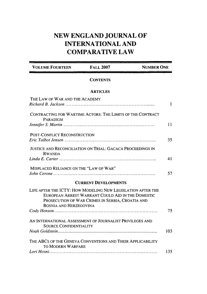 handle is hein.journals/newenjic14 and id is 1 raw text is: NEW ENGLAND JOURNAL OF
INTERNATIONAL AND
COMPARATIVE LAW

VOLUME FOURTEEN          FALL 2007              NUMBER ONE
CONTENTS
ARTICLES
THE LAW OF WAR AND THE ACADEMY
Richard B. Jackson   ......................................  1
CONTRACTING FOR WARTIME ACTORS: THE LIMITS OF THE CONTRACT
PARADIGM
Jennifer  S. M artin  ............................................................  11
POST-CONFLICT RECONSTRUCTION
Eric Talbot Jensen          .........................................  35
JUSTICE AND RECONCILIATION ON TRIAL: GACACA PROCEEDINGS IN
RWANDA
Linda E. Carter     ..........................................  41
MISPLACED RELIANCE ON THE LAW OF WAR
John Cerone               .............................................  57
CURRENT DEVELOPMENTS
LIFE AFTER THE ICTY: How MODELING NEW LEGISLATION AFTER THE
EUROPEAN ARREST WARRANT COULD AID IN THE DOMESTIC
PROSECUTION OF WAR CRIMES IN SERBIA, CROATIA AND
BOSNIA AND HERZEGOVINA
Cody Henson............................................     75
AN INTERNATIONAL ASSESSMENT OF JOURNALIST PRIVILEGES AND
SOURCE CONFIDENTIALITY
Noah Goldstein.......................     ...................  103
THE ABCS OF THE GENEVA CONVENTIONS AND THEIR APPLICABILITY
TO MODERN WARFARE
Lori Hosni.............................................. 135



