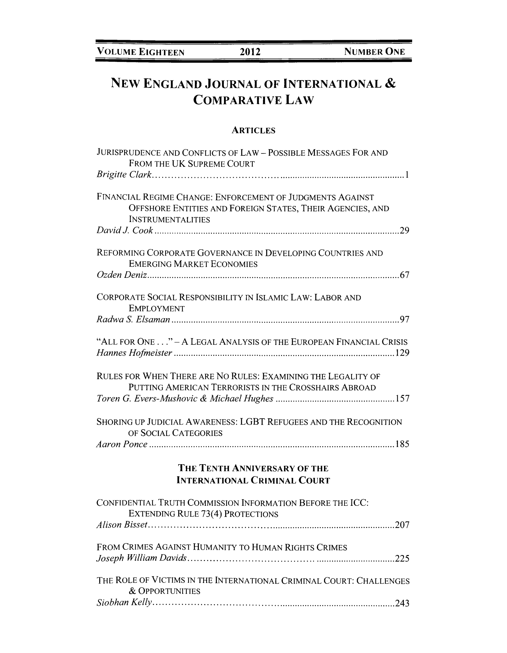 handle is hein.journals/newenjic18 and id is 1 raw text is: ï»¿VOLUME EIGHTEEN            2012                NUMBER ONE
NEW ENGLAND JOURNAL OF INTERNATIONAL &
COMPARATIVE LAW
ARTICLES
JURISPRUDENCE AND CONFLICTS OF LAW - POSSIBLE MESSAGES FOR AND
FROM THE UK SUPREME COURT
Brigitte Clark...........1
FINANCIAL REGIME CHANGE: ENFORCEMENT OF JUDGMENTS AGAINST
OFFSHORE ENTITIES AND FOREIGN STATES, THEIR AGENCIES, AND
INSTRUMENTALITIES
David J. Cook.................................................29
REFORMING CORPORATE GOVERNANCE IN DEVELOPING COUNTRIES AND
EMERGING MARKET ECONOMIES
Ozden Deniz..................................................67
CORPORATE SOCIAL RESPONSIBILITY IN ISLAMIC LAW: LABOR AND
EMPLOYMENT
Radwa S. Elsaman.............................................97
ALL FOR ONE.. . - A LEGAL ANALYSIS OF THE EUROPEAN FINANCIAL CRISIS
Hannes Hofmeister.................................. .............. 129
RULES FOR WHEN THERE ARE NO RULES: EXAMINING THE LEGALITY OF
PUTTING AMERICAN TERRORISTS IN THE CROSSHAIRS ABROAD
Toren G. Evers-Mushovic & Michael Hughes .............................. 157
SHORING UP JUDICIAL AWARENESS: LGBT REFUGEES AND THE RECOGNITION
OF SOCIAL CATEGORIES
Aaron Ponce................................................ 185
THE TENTH ANNIVERSARY OF THE
INTERNATIONAL CRIMINAL COURT
CONFIDENTIAL TRUTH COMMISSION INFORMATION BEFORE THE ICC:
EXTENDING RULE 73(4) PROTECTIONS
Alison Bisset....................                 .........207
FROM CRIMES AGAINST HUMANITY TO HUMAN RIGHTS CRIMES
Joseph William Davids...............          ..............225
THE ROLE OF VICTIMS IN THE INTERNATIONAL CRIMINAL COURT: CHALLENGES

& OPPORTUNITIES
Siobhan Kelly........                        .....243


