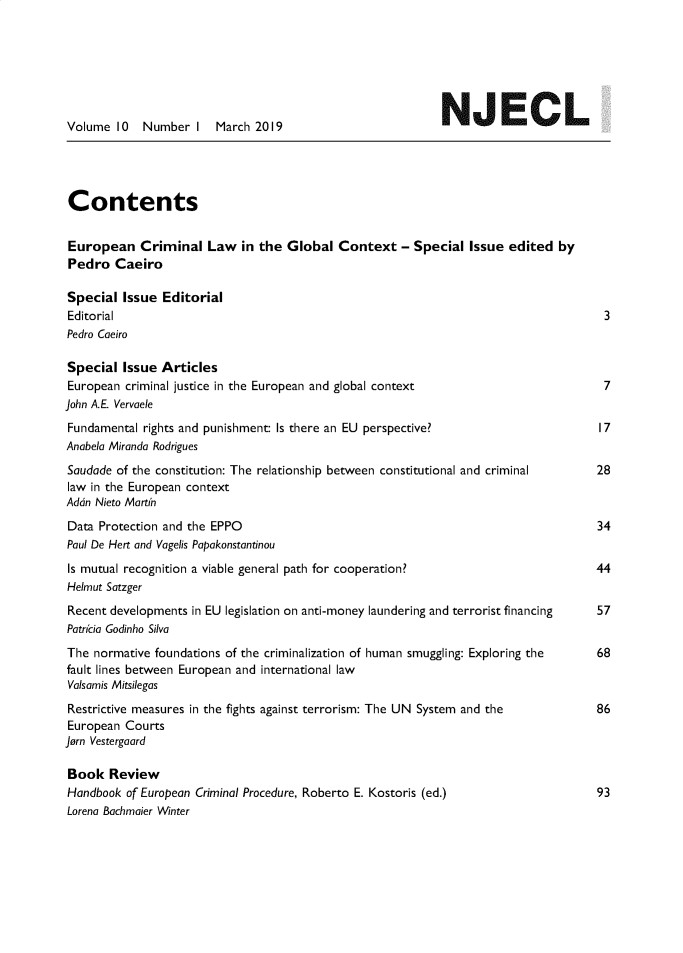 handle is hein.journals/newjecla10 and id is 1 raw text is: 







Volume  10   Number  I  March  2019                          N    JEC           L




Contents


European Criminal Law in the Global Context - Special Issue edited by
Pedro   Caeiro

Special  Issue  Editorial
Editorial                                                                              3
Pedro Caeiro

Special  Issue  Articles
European  criminal justice in the European and global context                          7
John A.E. Vervaele
Fundamental  rights and punishment: Is there an EU perspective?                        17
Anabela Miranda Rodrigues
Saudade of the constitution: The relationship between constitutional and criminal     28
law in the European context
Adon Nieto Martin
Data  Protection and the EPPO                                                         34
Paul De Hert and Vagelis Papakonstantinou
Is mutual recognition a viable general path for cooperation?                          44
Helmut Satzger
Recent developments  in EU legislation on anti-money laundering and terrorist financing 57
Patrcia Godinho Silva
The  normative foundations of the criminalization of human smuggling: Exploring the   68
fault lines between European and international law
Valsamis Mitsilegas
Restrictive measures in the fights against terrorism: The UN System and the           86
European  Courts
Jorn Vestergaard

Book   Review
Handbook  of European Criminal Procedure, Roberto E. Kostoris (ed.)                   93
Lorena Bachmaier Winter


