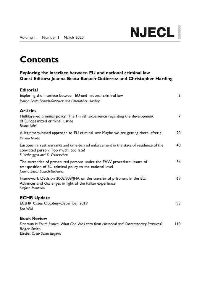 handle is hein.journals/newjecla11 and id is 1 raw text is: 







Volume  I I Number   I  March 2020                         NJEC                L





Contents


Exploring   the interface  between   EU   and national  criminal  law
Guest   Editors: Joanna   Beata  Banach-Gutierrez and Christopher Harding


Editorial
Exploring the interface between EU and national criminal law                         3
Joanna Beata Banach-Gutierrez and Christopher Harding

Articles
Multilayered criminal policy: The Finnish experience regarding the development       7
of Europeanized criminal justice
Raimo Lahti

A  legitimacy-based approach to EU criminal law: Maybe we are getting there, after all  20
Kimmo Nuotio
European arrest warrants and time-barred enforcement in the state of residence of the 40
convicted person: Too much, too late!
F. Verbruggen and K. Verhesschen
The  surrender of prosecuted persons under the EAW procedure: Issues of             54
transposition of EU criminal policy to the national level
Joanna Beata Banach-Gutierrez
Framework  Decision 2008/909/JHA on the transfer of prisoners in the EU:            69
Advances and challenges in light of the Italian experience
Stefano Montaldo

ECHR Update
ECtHR  Cases October-December   2019                                                93
Ben Wild

Book   Review
Diversion in Youth Justice: What Can We Learn from Historical and Contemporary Practices?,  I I 0
Roger Smith
Elisabet Cueto Santa Eugenia


