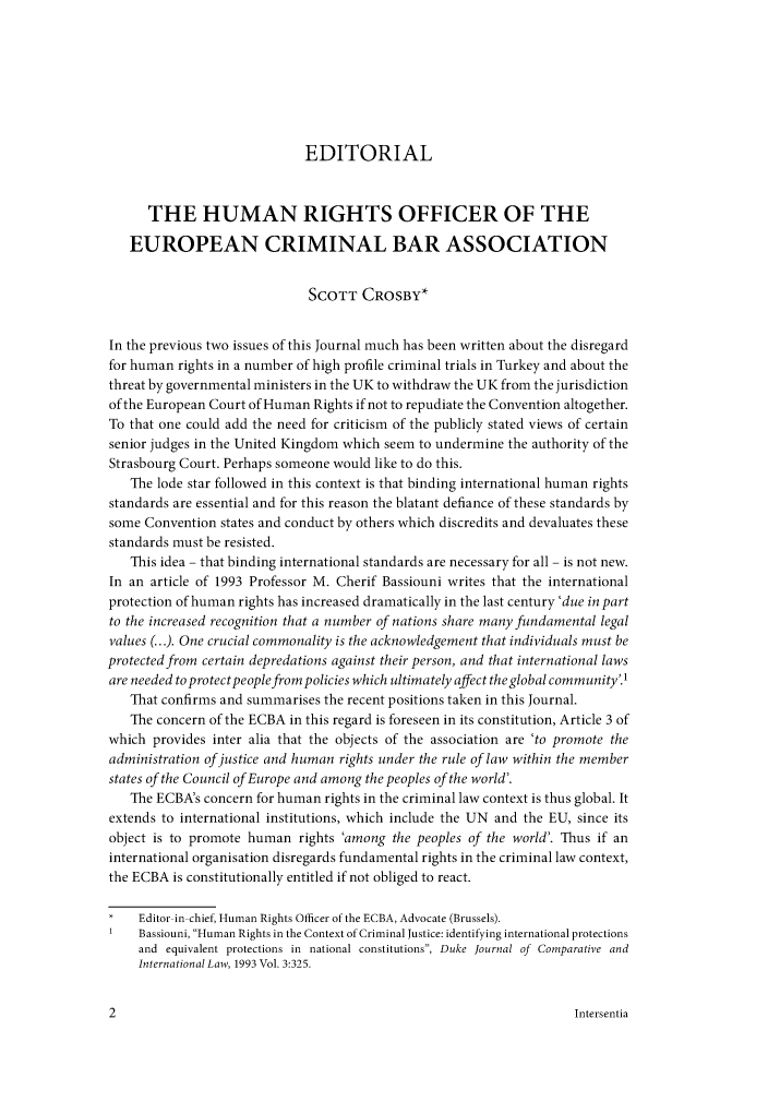 handle is hein.journals/newjecla5 and id is 1 raw text is: EDITORIAL
THE HUMAN RIGHTS OFFICER OF THE
EUROPEAN CRIMINAL BAR ASSOCIATION
SCOTT CROSBY*
In the previous two issues of this Journal much has been written about the disregard
for human rights in a number of high profile criminal trials in Turkey and about the
threat by governmental ministers in the UK to withdraw the UK from the jurisdiction
of the European Court of Human Rights if not to repudiate the Convention altogether.
To that one could add the need for criticism of the publicly stated views of certain
senior judges in the United Kingdom which seem to undermine the authority of the
Strasbourg Court. Perhaps someone would like to do this.
The lode star followed in this context is that binding international human rights
standards are essential and for this reason the blatant defiance of these standards by
some Convention states and conduct by others which discredits and devaluates these
standards must be resisted.
This idea - that binding international standards are necessary for all - is not new.
In an article of 1993 Professor M. Cherif Bassiouni writes that the international
protection of human rights has increased dramatically in the last century 'due in part
to the increased recognition that a number of nations share many fundamental legal
values (...). One crucial commonality is the acknowledgement that individuals must be
protected from certain depredations against their person, and that international laws
are needed to protectpeoplefrom policies which ultimately affect the global community'.'
That confirms and summarises the recent positions taken in this Journal.
The concern of the ECBA in this regard is foreseen in its constitution, Article 3 of
which provides inter alia that the objects of the association are 'to promote the
administration of justice and human rights under the rule of law within the member
states of the Council of Europe and among the peoples of the world'.
The ECBA's concern for human rights in the criminal law context is thus global. It
extends to international institutions, which include the UN and the EU, since its
object is to promote human rights 'among the peoples of the world'. Thus if an
international organisation disregards fundamental rights in the criminal law context,
the ECBA is constitutionally entitled if not obliged to react.
Editor-in-chief, Human Rights Officer of the ECBA, Advocate (Brussels).
1   Bassiouni, Human Rights in the Context of Criminal Justice: identifying international protections
and equivalent protections in national constitutions, Duke Journal of Comparative and
International Law, 1993 Vol. 3:325.

Intersentia

2


