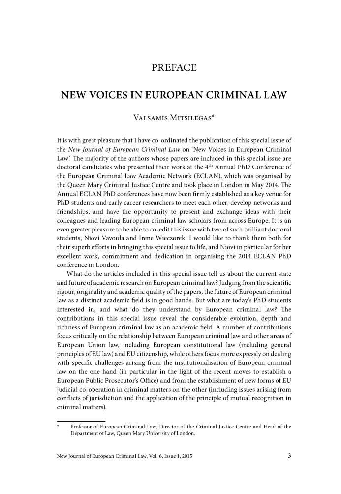 handle is hein.journals/newjecla6 and id is 1 raw text is: 







                               PREFACE



 NEW VOICES IN EUROPEAN CRIMINAL LAW


                         VALSAMIS MITSILEGAS*


It is with great pleasure that I have co-ordinated the publication of this special issue of
the New Journal of European Criminal Law on 'New Voices in European Criminal
Law'. The majority of the authors whose papers are included in this special issue are
doctoral candidates who presented their work at the 4th Annual PhD Conference of
the European Criminal Law Academic Network (ECLAN), which was organised by
the Queen Mary Criminal Justice Centre and took place in London in May 2014. The
Annual ECLAN PhD conferences have now been firmly established as a key venue for
PhD students and early career researchers to meet each other, develop networks and
friendships, and have the opportunity to present and exchange ideas with their
colleagues and leading European criminal law scholars from across Europe. It is an
even greater pleasure to be able to co- edit this issue with two of such brilliant doctoral
students, Niovi Vavoula and Irene Wieczorek. I would like to thank them both for
their superb efforts in bringing this special issue to life, and Niovi in particular for her
excellent work, commitment and dedication in organising the 2014 ECLAN PhD
conference in London.
   What do the articles included in this special issue tell us about the current state
and future of academic research on European criminal law? Judging from the scientific
rigour, originality and academic quality of the papers, the future of European criminal
law as a distinct academic field is in good hands. But what are today's PhD students
interested in, and what do they understand by European criminal law? The
contributions in this special issue reveal the considerable evolution, depth and
richness of European criminal law as an academic field. A number of contributions
focus critically on the relationship between European criminal law and other areas of
European Union law, including European constitutional law (including general
principles of EU law) and EU citizenship, while others focus more expressly on dealing
with specific challenges arising from the institutionalisation of European criminal
law on the one hand (in particular in the light of the recent moves to establish a
European Public Prosecutor's Office) and from the establishment of new forms of EU
judicial co-operation in criminal matters on the other (including issues arising from
conflicts of jurisdiction and the application of the principle of mutual recognition in
criminal matters).

     Professor of European Criminal Law, Director of the Criminal Justice Centre and Head of the
     Department of Law, Queen Mary University of London.


New Journal of European Criminal Law, Vol. 6, Issue 1, 2015


