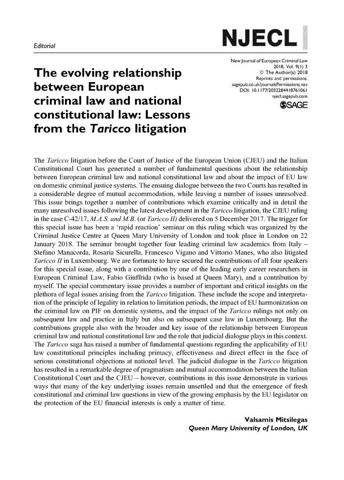 handle is hein.journals/newjecla9 and id is 1 raw text is: 




Editorial                                                    NJECL

                                                                NewJournal of European Criminal Law
                                                                             2018, Vol. 9(1) 3
The      evolving         relationship                                   ©@ The Author(s) 2018
                                                                        Reprints and permissions:
                                                                sagepub.co.uk/journalsPermissions.nav
                                                                  DOl: 10.1 177/2032284418761061
                                                                             njecl.sagepub corn
criminal law            and      national                                    n*clsgepbcr
                                                                                OSAGE
constitutional law: Lessons

from the Taricco litigation



The Taricco litigation before the Court of Justice of the European Union (CJEU) and the Italian
Constitutional Court has generated a number of fundamental questions about the relationship
between European  criminal law and national constitutional law and about the impact of EU law
on domestic criminal justice systems. The ensuing dialogue between the two Courts has resulted in
a considerable degree of mutual accommodation, while leaving a number of issues unresolved.
This issue brings together a number of contributions which examine critically and in detail the
many unresolved issues following the latest development in the Taricco litigation, the CJEU ruling
in the case C-42/17, M.A.S. and MB. (or Taricco II) delivered on 5 December 2017. The trigger for
this special issue has been a 'rapid reaction' seminar on this ruling which was organized by the
Criminal Justice Centre at Queen Mary University of London and took place in London on 22
January 2018. The seminar brought together four leading criminal law academics from Italy -
Stefano Manacorda, Rosaria Sicurella, Francesco Vigano and Vittorio Manes, who also litigated
Taricco II in Luxembourg. We are fortunate to have secured the contributions of all four speakers
for this special issue, along with a contribution by one of the leading early career researchers in
European  Criminal Law, Fabio Giuffrida (who is based at Queen Mary), and a contribution by
myself The special commentary issue provides a number of important and critical insights on the
plethora of legal issues arising from the Taricco litigation. These include the scope and interpreta-
tion of the principle of legality in relation to limitation periods, the impact of EU harmonization on
the criminal law on PIF on domestic systems, and the impact of the Taricco rulings not only on
subsequent law and practice in Italy but also on subsequent case law in Luxembourg. But the
contributions grapple also with the broader and key issue of the relationship between European
criminal law and national constitutional law and the role that judicial dialogue plays in this context.
The Taricco saga has raised a number of fundamental questions regarding the applicability of EU
law constitutional principles including primacy, effectiveness and direct effect in the face of
serious constitutional objections at national level. The judicial dialogue in the Taricco litigation
has resulted in a remarkable degree of pragmatism and mutual accommodation between the Italian
Constitutional Court and the CJEU - however, contributions in this issue demonstrate in various
ways that many of the key underlying issues remain unsettled and that the emergence of fresh
constitutional and criminal law questions in view of the growing emphasis by the EU legislator on
the protection of the EU financial interests is only a matter of time.

                                                                    Valsamis  Mitsilegas
                                                  Queen  Mary  University of London, UK



