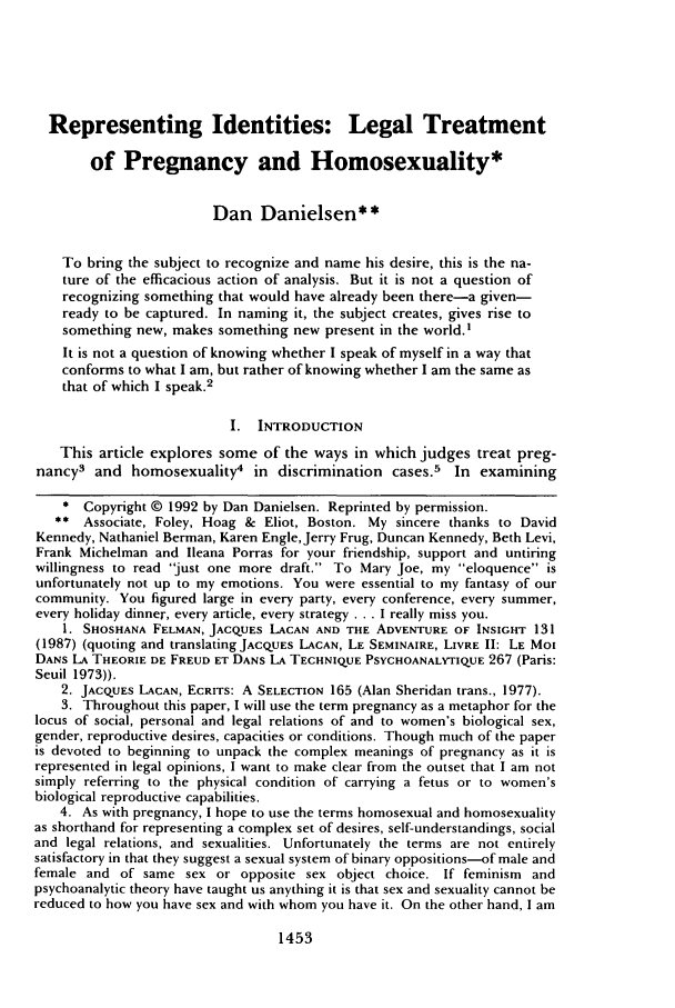 handle is hein.journals/newlr26 and id is 1467 raw text is: Representing Identities: Legal Treatment
of Pregnancy and Homosexuality*
Dan Danielsen**
To bring the subject to recognize and name his desire, this is the na-
ture of the efficacious action of analysis. But it is not a question of
recognizing something that would have already been there-a given-
ready to be captured. In naming it, the subject creates, gives rise to
something new, makes something new present in the world.'
It is not a question of knowing whether I speak of myself in a way that
conforms to what I am, but rather of knowing whether I am the same as
that of which I speak.2
I. INTRODUCTION
This article explores some of the ways in which judges treat preg-
nancy3 and homosexuality4 in discrimination cases.5 In examining
* Copyright © 1992 by Dan Danielsen. Reprinted by permission.
** Associate, Foley, Hoag & Eliot, Boston. My sincere thanks to David
Kennedy, Nathaniel Berman, Karen EngleJerry Frug, Duncan Kennedy, Beth Levi,
Frank Michelman and Ileana Porras for your friendship, support and untiring
willingness to read just one more draft. To Mary Joe, my eloquence is
unfortunately not up to my emotions. You were essential to my fantasy of our
community. You figured large in every party, every conference, every summer,
every holiday dinner, every article, every strategy ... I really miss you.
1. SHOSHANA FELMAN, JACQUES LACAN AND THE ADVENTURE OF INSIGHT 131
(1987) (quoting and translating JACQUES LACAN, LE SEMINAIRE, LIVRE II: LE MOI
DANS LA THEORIE DE FREUD ET DANS LA TECHNIQUE PSYCHOANALYTIQUE 267 (Paris:
Seuil 1973)).
2. JACQUES LACAN, ECRITS: A SELECTION 165 (Alan Sheridan trans., 1977).
3. Throughout this paper, I will use the term pregnancy as a metaphor for the
locus of social, personal and legal relations of and to women's biological sex,
gender, reproductive desires, capacities or conditions. Though much of the paper
is devoted to beginning to unpack the complex meanings of pregnancy as it is
represented in legal opinions, I want to make clear from the outset that I am not
simply referring to the physical condition of carrying a fetus or to women's
biological reproductive capabilities.
4. As with pregnancy, I hope to use the terms homosexual and homosexuality
as shorthand for representing a complex set of desires, self-understandings, social
and legal relations, and sexualities. Unfortunately the terms are not entirely
satisfactory in that they suggest a sexual system of binary oppositions-of male and
female and of same sex or opposite sex object choice. If feminism and
psychoanalytic theory have taught us anything it is that sex and sexuality cannot be
reduced to how you have sex and with whom you have it. On the other hand, I am

1453


