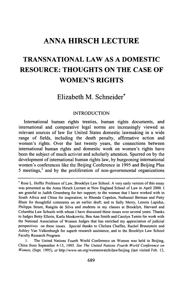handle is hein.journals/newlr38 and id is 711 raw text is: ANNA HIRSCH LECTURE
TRANSNATIONAL LAW AS A DOMESTIC
RESOURCE: THOUGHTS ON THE CASE OF
WOMEN'S RIGHTS
Elizabeth M. Schneider*
INTRODUCTION
International human rights treaties, human rights documents, and
international and comparative legal norms are increasingly viewed as
relevant sources of law for United States domestic lawmaking in a wide
range of fields, including the death penalty, affirmative action and
women's rights. Over the last twenty years, the connections between
international human rights and domestic work on women's rights have
been the subject of much activist and scholarly attention. Spurred on by the
development of international human rights law, by burgeoning international
women's conferences like the Beijing Conference in 1995 and Beijing Plus
5 meetings,' and by the proliferation of non-governmental organizations
* Rose L. Hoffer Professor of Law, Brooklyn Law School. A very early version of this essay
was presented as the Anna Hirsch Lecture at New England School of Law in April 2000. 1
am grateful to Judith Greenberg for her support; to the women that I have worked with in
South Africa and China for inspiration; to Rhonda Copelon, Nathaniel Berman and Patty
Blum for thoughtful comments on an earlier draft; and to Sally Merry, Lenora Lapidus,
Philippa Strum, Rangita de Silva and students in my classes at Brooklyn, Harvard and
Columbia Law Schools with whom I have discussed these issues over several years. Thanks
to Judges Betty Ellerin, Karla Moskowitz, Bea Ann Smith and Carolyn Temin for work with
the National Association of Women Judges that has enriched my appreciation of judicial
perspectives on these issues. Special thanks to Chelsea Chaffee, Rachel Braunstein and
Ashley Van Valkenburgh for superb research assistance, and to the Brooklyn Law School
Faculty Research Program.
1.  The United Nations Fourth World Conference on Women was held in Beijing,
China from September 4-15, 1995. See The United Nations Fourth World Conference on
Women, (Sept. 1995), at http://www.un.org/womenwatch/daw/beijing (last visited Feb. 12,

689


