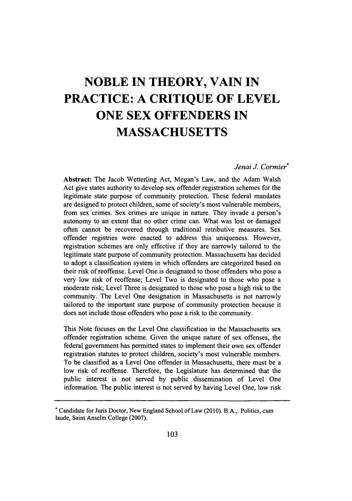 handle is hein.journals/newlr44 and id is 105 raw text is: NOBLE IN THEORY, VAIN IN
PRACTICE: A CRITIQUE OF LEVEL
ONE SEX OFFENDERS IN
MASSACHUSETTS
Jenai J. Cormier*
Abstract: The Jacob Wetterling Act, Megan's Law, and the Adam Walsh
Act give states authority to develop sex offender registration schemes for the
legitimate state purpose of community protection. These federal mandates
are designed to protect children, some of society's most vulnerable members,
from sex crimes. Sex crimes are unique in nature. They invade a person's
autonomy to an extent that no other crime can. What was lost or damaged
often cannot be recovered through traditional retributive measures. Sex
offender registries were enacted to address this uniqueness. However,
registration schemes are only effective if they are narrowly tailored to the
legitimate state purpose of community protection. Massachusetts has decided
to adopt a classification system in which offenders are categorized based on
their risk of reoffense. Level One is designated to those offenders who pose a
very low risk of reoffense; Level Two is designated to those who pose a
moderate risk; Level Three is designated to those who pose a high risk to the
community. The Level One designation in Massachusetts is not narrowly
tailored to the important state purpose of community protection because it
does not include those offenders who pose a risk to the community.
This Note focuses on the Level One classification in the Massachusetts sex
offender registration scheme. Given the unique nature of sex offenses, the
federal government has permitted states to implement their own sex offender
registration statutes to protect children, society's most vulnerable members.
To be classified as a Level One offender in Massachusetts, there must be a
low risk of reoffense. Therefore, the Legislature has determined that the
public interest is not served by public dissemination of Level One
information. The public interest is not served by having Level One, low risk
* Candidate for Juris Doctor, New England School of Law (2010). B.A., Politics, cum
laude, Saint Anselm College (2007).


