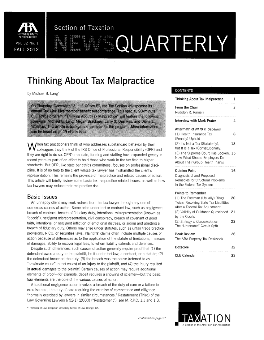 handle is hein.journals/newsqtrly32 and id is 1 raw text is: Thinking About Tax Malpractice
by Michael B. Lang*

W hen tax practitioners think of who addresses substandard behavior by their
colleagues they think of the IRS Office of Professional Responsibility (OPR) and
they are right to do so. OPR's mandate, funding and staffing have expanded greatly in
recent years as part of an effort to hold those who work in the tax field to higher
standards. But OPR, like state bar ethics committees, focuses on professional disci-
pline. It is of no help to the client whose tax lawyer has mishandled the client's
representation. This remains the province of malpractice and related causes of action.
This article will briefly review some basic tax malpractice- related issues, as well as how
tax lawyers may reduce their malpractice risk.
Basic Issues
An unhappy client may seek redress from his tax lawyer through any one of
numerous causes of action. Some arise under tort or contract law, such as negligence,
breach of contract, breach of fiduciary duty, intentional misrepresentation (known as
deceit), negligent misrepresentation, civil conspiracy, breach of covenant of good
faith, intentional or negligent infliction of emotional distress, or aiding and abetting a
breach of fiduciary duty. Others may arise under statutes, such as unfair trade practice
provisions, RICO, or securities laws. Plaintiffs' claims often include multiple causes of
action because of differences as to the application of the statute of limitations, measure
of damages, ability to recover legal fees, to whom liability extends and defenses.
Despite such differences, such causes of action generally require proof that (1) the
defendant owed a duty to the plaintiff, be it under tort law, a contract, or a statute; (2)
the defendant breached the duty; (3) the breach was the cause (referred to as
proximate cause in tort cases) of an injury to the plaintiff; and (4) the injury resulted
in actual damages to the plaintiff. Certain causes of action may require additional
elements of proof-for example, deceit requires a showing of scienter-but the basic
four elements are the core of the various causes of action.
A traditional negligence action involves a breach of the duty of care or a failure to
exercise care, the duty of care requiring the exercise of competence and diligence
normally exercised by lawyers in similar circumstances. Restatement (Third) of the
Law Governing Lawyers § 52(1) (2000) (Restatement); see M.R.P.C. 1.1 and 1.3.
* Professor of Law, Chapman University School of Law, Orange, CA.

continued on page 27

Aftermath of NFIB v. Sebelus
(1) Health Insurance Tax       8
(Penalty) Upheld
(2) It's Not a Tax (Statutorily),  13
but It Is a Tax (Constitutionally)
(3) The Supreme Court Has Spoken: 15
Now What Should Employers Do
About Their Group Health Plans?

Opinion Point
Diagnosis of and Proposed
Remedies for Structural Problems
in the Federal Tax System

16

Points to Remember
(1) The Postman (Usually) Rings  20
Twice: Resolving State Tax Liabilities
After a Federal Tax Adjustment
(2) Validity of Guidance Questioned 21
by the Courts
(3) Entergy v. Commissioner:   23
The Untenable Circuit Split
Book Review                    26
The ABA Property Tax Deskbook
Boxscore                       32
CLE Calendar                   33
.I     ATION
m  ASetion  American Bar Association

CONTENTS

Thinking About Tax Malpractice
From the Chair
Rudolph R. Ramelli
Interview with Mark Prater

1
3
4


