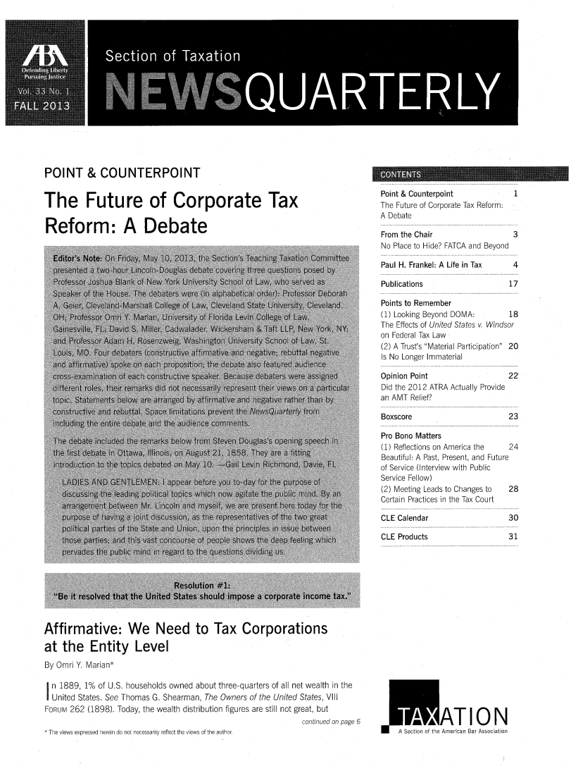 handle is hein.journals/newsqtrly33 and id is 1 raw text is: POINT & COUNTERPOINT

The Future of Corporate Tax
Reform: A Debate

Point & Counterpoint
The Future of Corporate Tax Reform:
A Debate
From the Chair
No Place to Hide? FATCA and Beyond

Paul H. Frankel: A Life in Tax

Publications

1
3
4

17

Points to Remember
(1) Looking Beyond DOMA:       18
The Effects of United States v. Windsor
on Federal Tax Law
(2) A Trust's Material Participation 20
Is No Longer Immaterial

Opinion Point
Did the 2012 ATRA Actually Provide
an AMT Relief?

Boxscore

22
23

Pro Bono Matters
(1) Reflections on America the  24
Beautiful: A Past, Present, and Future
of Service (Interview with Public
Service Fellow)
(2) Meeting Leads to Changes to  28
Certain Practices in the Tax Court

CLE Calendar
CLE Products

Affirmative: We Need to Tax Corporations
at the Entity Level
By Omri Y. Marian*
n 1889, 1% of U.S. households owned about three-quarters of all net wealth in the
United States. See Thomas G. Shearman, The Owners of the United States, VIII
FORUM 262 (1898). Today, the wealth distribution figures are still not great, but
continued on page 6
The views expressed herein do not necessarily reflect the views of the author

A Section of the American Bar Association

CONTENTS

30
31


