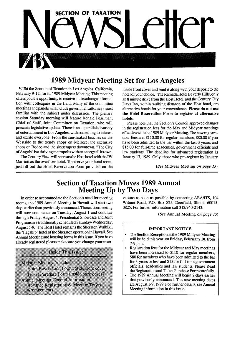 handle is hein.journals/newsqtrly8 and id is 1 raw text is: SECTION OF TAXATION
CV5 [0 Cr

1989 Midyear Meeting Set for Los Angeles

'10Thd the Section of Taxation in Los Angeles, California,
February 9-12, for its 1989 Midyear Meeting. This meeting
offers you the opportunity to receive and exchange informa-
tion with colleagues in the field. Many of the committee
meetings and panels will include government attorneys most
familiar with the subject under discussion. The plenary
session Saturday morning will feature Ronald Pearlman,
Chief of Staff, Joint Committee on Taxation, who will
present a legislative update. There is an unparalleled variety
of entertainment in Los Angeles, with something to interest
and excite everyone. From the sun-soaked beaches on the
Westside to the trendy shops on Melrose, the exclusive
shops on Rodeo and the skyscrapers downtown, The City
of Angels is a thriving metropolis with an energy all its own.
The Century Plaza will serve as the Host hotel with the JW
Marriott as the overflow hotel. To reserve your hotel room,
just fill out the Hotel Reservation Form provided on the

inside front cover and send it along with your deposit to the
hotel of your choice. The Ramada Hotel Beverly Hills, only
an 8 minute drive from the Host Hotel, and the Century City
Days Inn, within walking distance of the Host hotel, are
alternative hotels for your convenience. Please do not use
the Hotel Reservation Form to register at alternative
hotels.
Please note that the Section's Council approved changes
in the registration fees for the May and Midyear meetings
effective with the 1989 Midyear Meeting. The new registra-
tion fees are, $110.00 for regular members, $80.00 if you
have been admitted to the bar within the last 3 years, and
$15.00 for full-time academics, government officials and
law students. The deadline for advanced registration is
January 13, 1989. Only those who pre-register by January
(See Midyear Meeting on page 13)

Section of Taxation
Meeting Up
In order to accommodate the Section's need for meeting
rooms, the 1989 Annual Meeting in Hawaii will start two
days earlier than previously announced. The section meeting
will now commence on Tuesday, August 1 and continue
through Friday, August 4. Presidential Showcase and Joint
Programs are traditionally scheduled Saturday-Wednesday,
August 5-9. The Host Hotel remains the Sheraton Waikiki,
the flagship hotel of the Sheraton operation in Hawaii. See
Annual Meeting and housing forms in this issue. If you have
already registered please make sure you change your reser-

Moves 1989 Annual
by Two Days
vations as soon as possible by contacting ABA/ITS, 104
Wilmot Road, P.O. Box 825, Deerfield, Illinois 60015-
0825. For further information call 312/940-2143.
(See Annual Meeting on page 15)
IMPORTANT NOTICE
 The Section Reception at the 1989 Midyear Meeting
will be held this year, on Friday, February 10, from
7-9 p.m.
 Registration fees for the Midyear and May meetings
have been increased to $110 for regular members,
$80 for members who have been admitted to the bar
for 3-years or less and $15 for full-time government
officials, academics and law students. Please Read
the Registration and Ticket Purchase Form carefully.
 The 1989 Annual Meeting will begin 2-days earlier
that previously announced. The new meeting dates
are August 1-9, 1989. For further details, see Annual
Meeting information in this issue.


