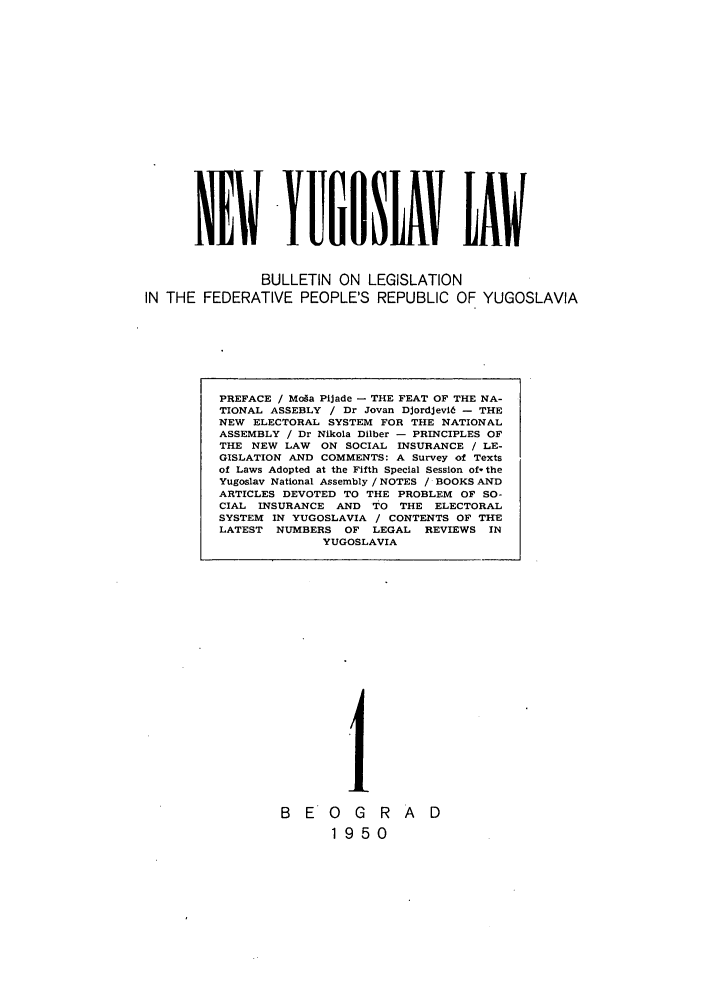 handle is hein.journals/newyugl1 and id is 1 raw text is: NWYPUflNLXV LAW
BULLETIN ON LEGISLATION
IN THE FEDERATIVE PEOPLE'S REPUBLIC OF YUGOSLAVIA

1~
B E 1 G R
1 95 0

A D

PREFACE / Mofa Pijade - THE FEAT OF THE NA-
TIONAL ASSEBLY / Dr Jovan DjordJevid - THE
NEW ELECTORAL SYSTEM FOR THE NATIONAL
ASSEMBLY / Dr Nikola Dilber - PRINCIPLES OF
THE NEW LAW ON SOCIAL INSURANCE / LE-
GISLATION AND COMMENTS: A Survey of Texts
of Laws Adopted at the Fifth Special Session of-the
Yugoslav National Assembly / NOTES / BOOKS AND
ARTICLES DEVOTED TO THE PROBLEM OF SO-
CIAL INSURANCE AND TO THE ELECTORAL
SYSTEM IN YUGOSLAVIA / CONTENTS OF THE
LATEST NUMBERS OF LEGAL REVIEWS IN
YUGOSLAVIA


